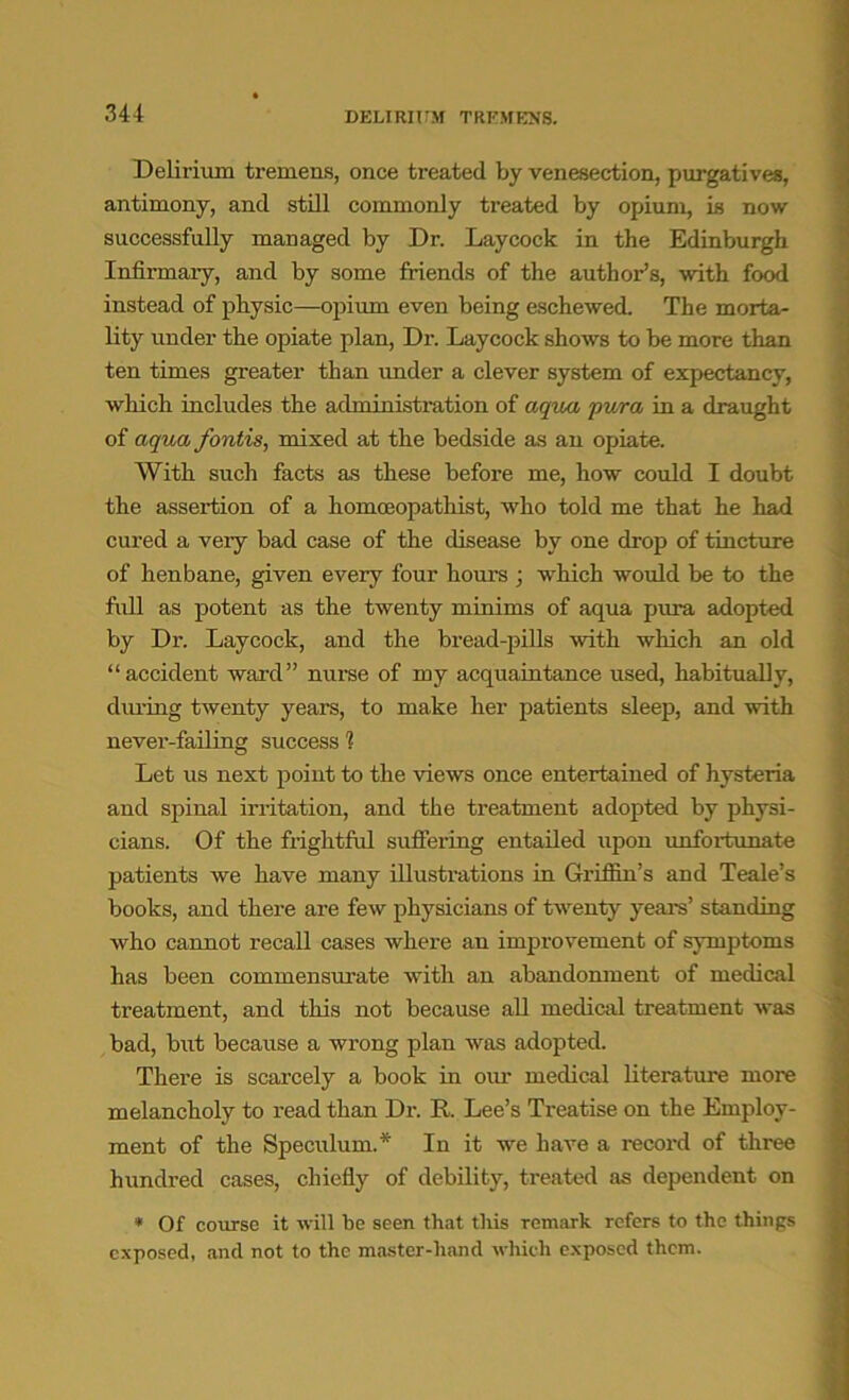 DELIRIUM TREMENS. Delirium tremens, once treated by venesection, purgatives, antimony, and still commonly treated by opium, is now successfully managed by Dr. Lay cock in the Edinburgh Infirmary, and by some friends of the author’s, with food instead of physic—opium even being eschewed. The morta- lity under the opiate plan, Dr. Laycock shows to be more than ten times greater than under a clever system of expectancy, which includes the administration of aqua pura in a draught of aqua fontis, mixed at the bedside as an opiate. With such facts as these before me, how could I doubt the assertion of a homceopathist, who told me that he had cured a veiy bad case of the disease by one drop of tincture of henbane, given every four hours ; which would be to the full as potent as the twenty minims of aqua pura adopted by Dr. Laycock, and the bread-pills with which an old “accident ward” nurse of my acquaintance used, habitually, during twenty years, to make her patients sleep, and with never-failing success 1 Let us next point to the views once entertained of hysteria and spinal irritation, and the treatment adopted by physi- cians. Of the frightful suffering entailed upon unfortunate patients we have many illustrations in Griffin’s and Teale’s books, and there are few physicians of twenty years’ standing who cannot recall cases where an improvement of symptoms has been commensurate with an abandonment of medical treatment, and this not because all medical treatment was bad, but because a wrong plan was adopted. There is scarcely a book in our medical literature more melancholy to read than Dr. R. Lee’s Treatise on the Employ- ment of the Speculum.* In it we have a record of three hundred cases, chiefly of debility, treated as dependent on * Of course it will be seen that this remark refers to the things exposed, and not to the master-hand which exposed them.