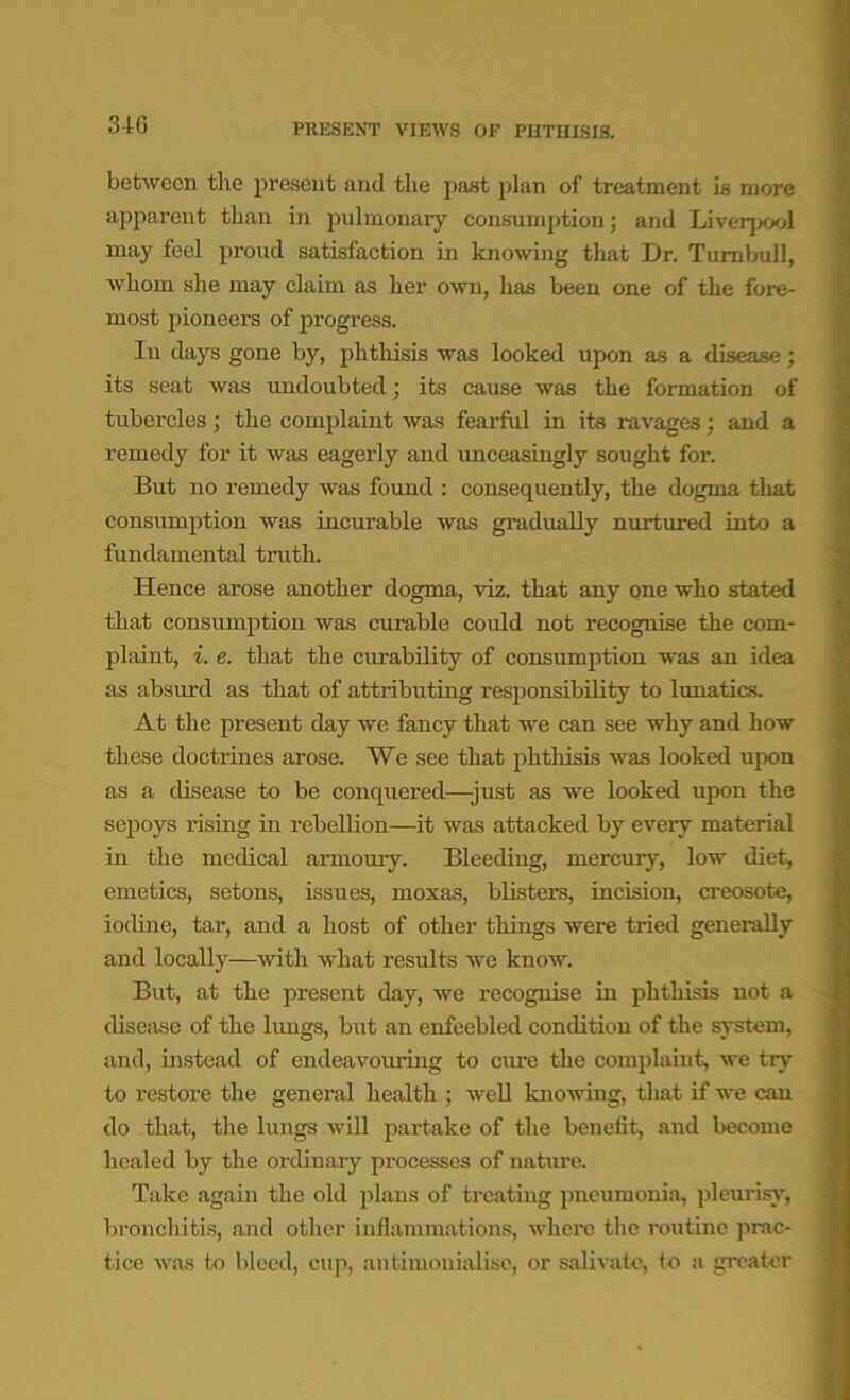 3 tG PRESENT VIEWS OF PHTHISIS. between the present and the past plan of treatment is more apparent than in pulmonary consumption; and Liverpool may feel proud satisfaction in knowing that Dr. Turnbull, whom she may claim as her own, has been one of the fore- most pioneers of progress. In days gone by, phthisis was looked upon as a disease; its seat was undoubted; its cause was the formation of tubercles ; the complaint was fearful in its ravages ; and a remedy for it was eagerly and unceasingly sought foi\ But no remedy was found : consequently, the dogma that consumption was incurable was gradually nurtured into a fundamental truth. Hence arose another dogma, viz. that any one who stated that consumption was curable could not recognise the com- plaint, i. e. that the curability of consumption was an idea as absurd as that of attributing responsibility to lunatics. At the present day we fancy that we can see why and how these doctxines arose. We see that phthisis was looked upon as a disease to be conquered—-just as we looked upon the sepoys rising in rebellion—it was attacked by eveiy material in the medical armoury. Bleeding, mercury, low diet, emetics, setons, issues, moxas, blisters, incision, creosote, iodine, tar, and a host of other things were tried generally and locally—with what results we know. But, at the present day, we recognise in phthisis not a disease of the lungs, but an enfeebled condition of the system, and, instead of endeavouring to cure the complaint, we try to restore the general health ; well knowing, that if we can do that, the lungs will partake of the benefit, and become healed by the ordinary processes of nature. Take again the old plans of treating pneumonia, pleurisy, bronchitis, and other inflammations, where the routine prac- tice was to bleed, cup, an timonialise, or salivate, to a greater