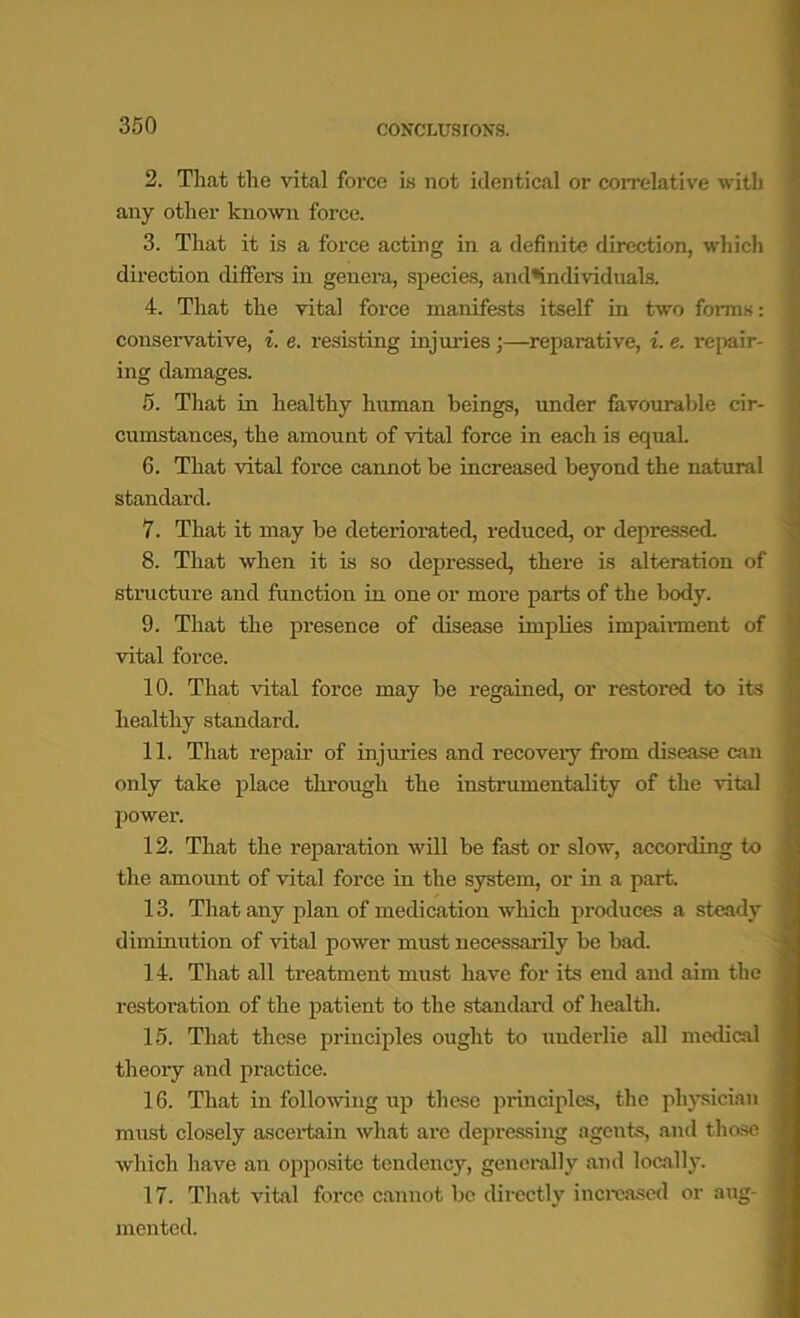 2. That the vital force is not identical or correlative with any other known force. 3. That it is a force acting in a definite direction, which direction differs in genera, species, and*individuals. 4. That the vital force manifests itself in two forms: consei-vative, i. e. resisting injuries;—reparative, i. e. repair- ing damages. 5. That in healthy human beings, under favourable cir- cumstances, the amount of vital force in each is equal. 6. That vital force cannot be increased beyond the natural standard. 7. That it may be deteriorated, reduced, or depressed. 8. That when it is so depressed, there is alteration of structure and function in one or moi'e parts of the body. 9. That the presence of disease implies impairment of vital force. 10. That vital force may be regained, or restored to its healthy standard. 11. That repair of injuries and recovery from disease can only take place through the instrumentality of the vital power. 12. That the reparation will be fast or slow, according to the amount of vital force in the system, or in a part. 13. That any plan of medication which produces a steady diminution of vital power must necessarily be bad. 14. That all treatment must have for its end and aim the restoration of the patient to the standard of health. 15. That these principles ought to underlie all medical theory and practice. 16. That in following up these principles, the physician must closely ascertain what are depressing agents, and those which have an opposite tendency, generally and locally. 17. That vital force cannot be directly increased or aug- mented.