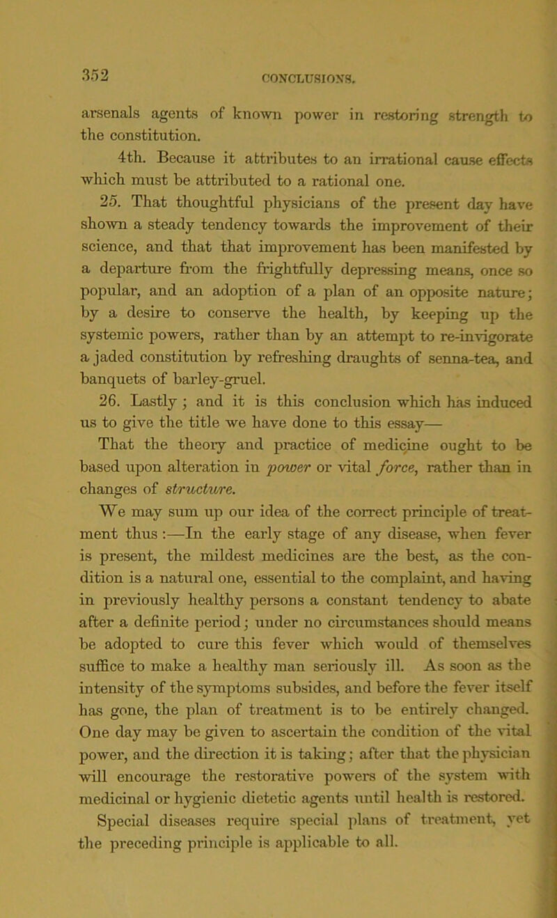 arsenals agents of known power in restoring strength to the constitution. 4th. Because it attributes to an irrational cause effects which must be attributed to a rational one. 25. That thoughtful physicians of the present day have shown a steady tendency towards the improvement of their science, and that that improvement has been manifested by a departure from the frightfully depressing means, once so popular, and an adoption of a plan of an opposite nature; by a desire to conserve the health, by keeping up the systemic powers, rather than by an attempt to re-invigorate a jaded constitution by refreshing draughts of senna-tea, and banquets of barley-gruel. 26. Lastly; and it is this conclusion which has induced us to give the title we have done to this essay— That the theory and practice of medicine ought to be based upon alteration in power or vital force, rather than in changes of structure. We may sum tip our idea of the correct principle of treat- ment thus :—In the early stage of any disease, when fever is present, the mildest medicines are the best, as the con- dition is a natural one, essential to the complaint, and having in previously healthy persons a constant tendency to abate after a definite period; under no circumstances should means be adopted to cure this fever which would of themselves suffice to make a healthy man seriously ill. As soon as the intensity of the symptoms subsides, and before the fever itself has gone, the plan of treatment is to be entirely changed. One day may be given to ascertain the condition of the vital power, and the direction it is taking; after that the physician will encourage the restorative powers of the system with medicinal or hygienic dietetic agents until health is restored. Special diseases require special plans of treatment, yet the preceding principle is applicable to all.