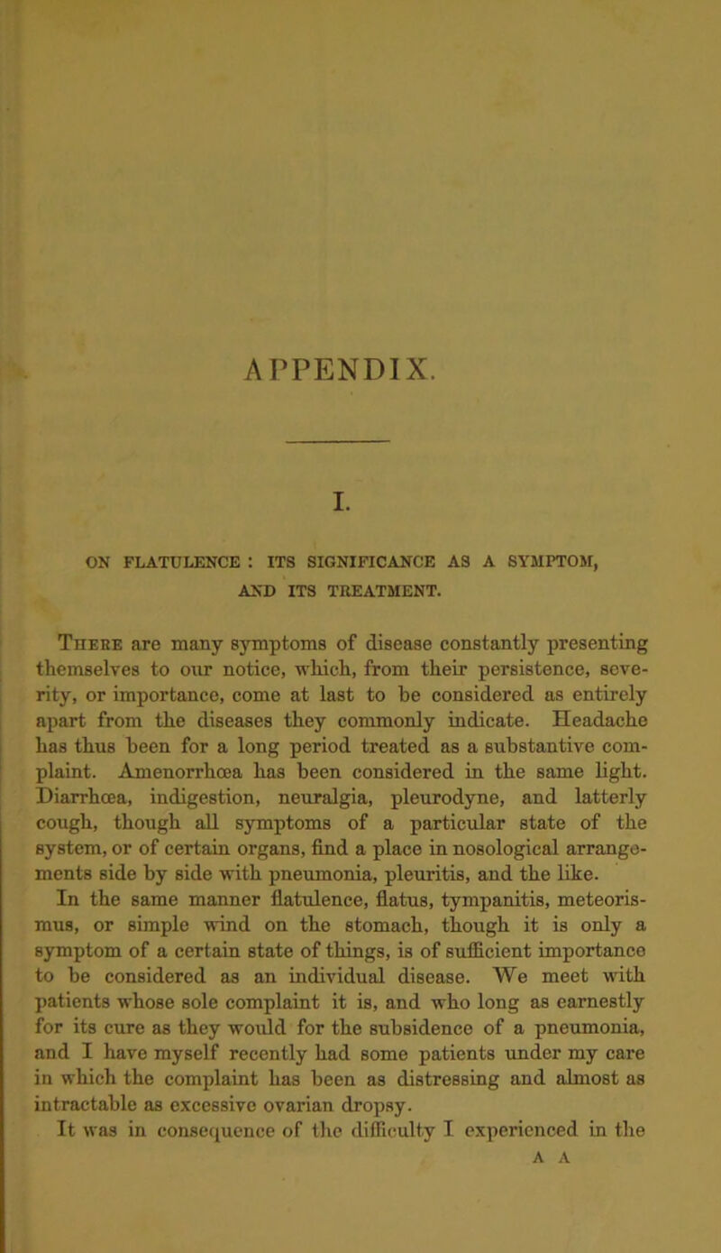 APPENDIX. I. ON FLATULENCE : ITS SIGNIFICANCE AS A SYMPTOM, AND ITS TREATMENT. There are many symptoms of disease constantly presenting themselves to our notice, which, from their persistence, seve- rity, or importance, come at last to he considered as entirely apart from the diseases they commonly indicate. Headache has thus been for a long period treated as a substantive com- plaint. Amenorrhoea has been considered in the same light. Diarrhoea, indigestion, neuralgia, pleurodyne, and latterly cough, though all symptoms of a particular state of the system, or of certain organs, find a place in nosological arrange- ments side by side with pneumonia, pleuritis, and the like. In the same manner flatulence, flatus, tympanitis, meteoris- mus, or simple wind on the stomach, though it is only a symptom of a certain state of things, is of sufficient importance to be considered as an individual disease. We meet with patients whose sole complaint it is, and who long as earnestly for its cure as they would for the subsidence of a pneumonia, and I have myself recently had some patients under my care in which the complaint has been as distressing and almost as intractable as excessive ovarian dropsy. It was in consequence of the difficulty I experienced in the A A