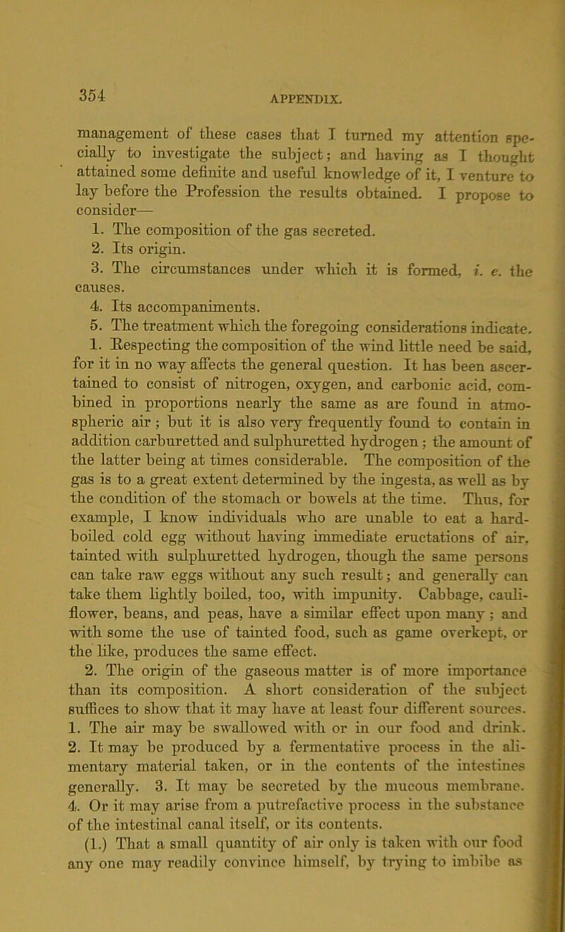 management of these cases that I turned my attention spe- cially to investigate the subject; and having as I thought attained some definite and useful knowledge of it, I venture to lay before the Profession the results obtained. I propose to consider—- 1. The composition of the gas secreted. 2. Its origin. 3. The circumstances under which it is formed, i. e. the causes. 4. Its accompaniments. 5. The treatment which the foregoing considerations indicate. 1. Respecting the composition of the wind little need be said, for it in no way affects the general question. It has been ascer- tained to consist of nitrogen, oxygen, and carbonic acid, com- bined in proportions nearly the same as are found in atmo- spheric air ; but it is also very frequently found to contain in addition carburetted and sulphuretted hydrogen; the amount of the latter being at times considerable. The composition of the gas is to a great extent determined by the ingesta, as well as by the condition of the stomach or bowels at the time. Thus, for example, I know individuals who are unable to eat a hard- boiled cold egg -without having immediate eructations of air. tainted with sulphuretted hydrogen, though the same persons can take raw eggs without any such result; and generally can take them lightly boiled, too, with impunity. Cabbage, cauli- flower, beans, and peas, have a similar effect upon many ; and with some the use of tainted food, such as game overkept, or the like, produces the same effect. 2. The origin of the gaseous matter is of more importance than its composition. A short consideration of the subject suffices to show that it may have at least four different sources. 1. The air may be swallowed with or in our food and drink. 2. It may be produced by a fermentative process in the ali- mentary material taken, or in the contents of the intestines generally. 3. It may be secreted by the mucous membrane. 4. Or it may arise from a putrefactive process in the substance of the intestinal canal itself, or its contents. (1.) That a small quantity of air only is taken with our food any one may readily convince himself, by trying to imbibe as