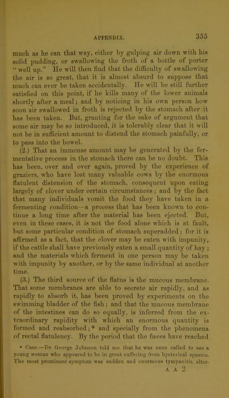 much as he can that way, either by gulping air down with his solid pudding, or swallowing the froth of a bottle of porter “ well up.” He will then find that the difficulty of swallowing the air is so great, that it is almost absurd to suppose that much can ever be taken accidentally. He will be still further satisfied on this point, if he kills many of the lower animals shortly after a meal; and by noticing in his own person how soon air swallowed in froth is rejected by the stomach after it has been taken. But, granting for the sake of argument that some air may be so introduced, it is tolerably clear that it will not be in sufficient amount to distend the stomach painfully, or to pass into the bowel. (2.) That an immense amount may be generated by the fer- mentative process in the stomach there can be no doubt. This has been, over and over again, proved by the experience of graziers, who have lost many valuable cows by the enormous flatident distension of the stomach, consequent upon eating largely of clover under certain circumstances; and by the fact that many individuals vomit the food they have taken in a fermenting condition—a process that has been known to con- tinue a long time after the material has been ejected. But, even in these cases, it is not the food alone which is at fault, but some particular condition of stomach superadded; for it is affirmed as a fact, that the clover may be eaten with impunity, if the cattle shall have previously eaten a small quantity of hay ; and the materials which ferment in one person may be taken with impunity by another, or by the same individual at another time. (3.) The third source of the flatus is the mucous membrane. That some membranes are able to secrete air rapidly, and as rapidly to absorb it, has been proved by experiments on the swimming bladder of the fish; and that the mucous membrane of the intestines can do so equally, is inferred from the ex- traordinary rapidity with which an enormous quantity is formed and reabsorbed; * and specially from the phenomena of rectal flatulency. By the period that the fames have reached * Case.—Dr. George Johnson told me. that he was once called to see a young woman who appeared to be in great suffering from liysteiical spasms. The most prominent symptom was sudden and enormous tympanitis, alter- A A 2