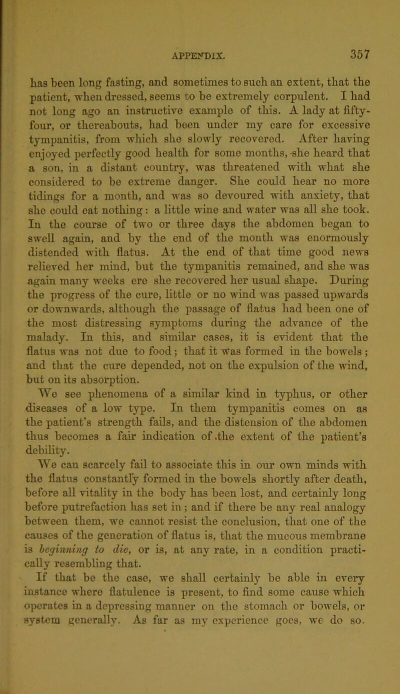 has been long fasting, and sometimes to such an extent, that the patient, when dressed, seems to be extremely corpulent. I bad not long ago an instructive example of this. A lady at fifty- four, or thereabouts, had been under my care for excessive tympanitis, from which she slowly recovered. After having enjoyed perfectly good health for some months,-she heard that a son, in a distant country, was threatened with what she considered to be extreme danger. She could hear no more tidings for a month, and was so devoured with anxiety, that she could eat nothing: a little wine and water was all she took. In the course of two or three days the abdomen began to swell again, and by the end of the month was enormously distended with flatus. At the end of that time good news relieved her mind, but the tympanitis remained, and she was again many weeks ere she recovered her usual shape. During the progress of the cure, little or no wind was passed upwards or downwards, although the passage of flatus had been one of the most distressing symptoms during the advance of the malady. In this, and similar cases, it is evident that the flatus was not due to food; that it Was formed in the bowels ; and that the cure depended, not on the expulsion of the wind, but on its absorption. We see phenomena of a similar kind in typhus, or other diseases of a low type. In them tympanitis comes on as the patient’s strength fails, and the distension of the abdomen thus becomes a fair indication of .the extent of the patient’s debility. We can scarcely fail to associate this in our own minds with the flatus constantly formed in the bowels shortly after death, before all vitality in the body has been lost, and certainly long before putrefaction lias set in; and if there be any real analogy between them, we cannot resist the conclusion, that one of the causes of the generation of flatus is, that the mucous membrane is beginning to die, or is, at any rate, in a condition practi- cally resembling that. If that be the case, we shall certainly be able in every instance where flatulence is present, to find some cause which operates in a depressing manner on the stomach or bowels, or system generally. As far as my experience goes, we do so.