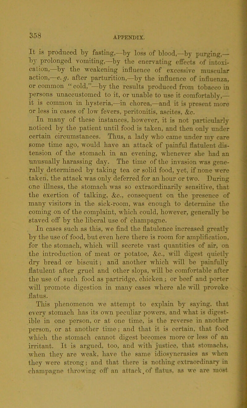 It is produced by fasting,—by loss of blood,—by purging,— by prolonged vomiting,—by the enervating effects of intoxi- cation, by the weakening influence of excessive muscular action,—e. cj. after parturition,—by the influence of influenza, or common “ cold,”—by the results produced from tobacco in persons unaccustomed to it, or unable to use it comfortably,— it is common in hysteria,—in cborea,—and it is present more or less in cases of low fevers, peritonitis, ascites, &e. In many of these instances, however, it is not particularly noticed by the patient until food is taken, and then only under certain circumstances. Thns, a lady who came under my care some time ago, would have an attack of painful flatulent dis- tension of the stomach in an evening, whenever she had an unusually harassing day. The time of the invasion was gene- rally determined by taking tea or solid food, yet, if none were taken, the attack was only deferred for an hour or two. During one illness, the stomach was so extraordinarily sensitive, that the exertion of talking, &c., consequent on the presence of many visitors in the sick-room, was enough to determine the coming on of the complaint, which could, however, generally be staved off by the liberal use of champagne. In cases such as this, we find the flatulence increased greatly by the use of food, but even here there is room for amplification, for the stomach, which will secrete vast quantities of air, on the introduction of meat or potatoe, &c., 'will digest quietly dry bread or biscuit; and another which will be painfully fiatulent after gruel and other slops, will be comfortable after the use of such food as partridge, chicken.; or beef and porter will promote digestion in many cases where ale will provoke flatus. This phenomenon we attempt to explain by saying, that every stomach has its own peculiar powers, and what is digest- ible in one person, or at one time, is the reverse in another person, or at another time; and that it is certain, that food which the stomach cannot digest becomes more or less of an irritant. It is argued, too, and with justice, that stomachs, when they are weak, have the same idiosyncrasies as when they were strong; and that there is nothing extraordinary in champagne throwing off an attack,of flatus, as we are most