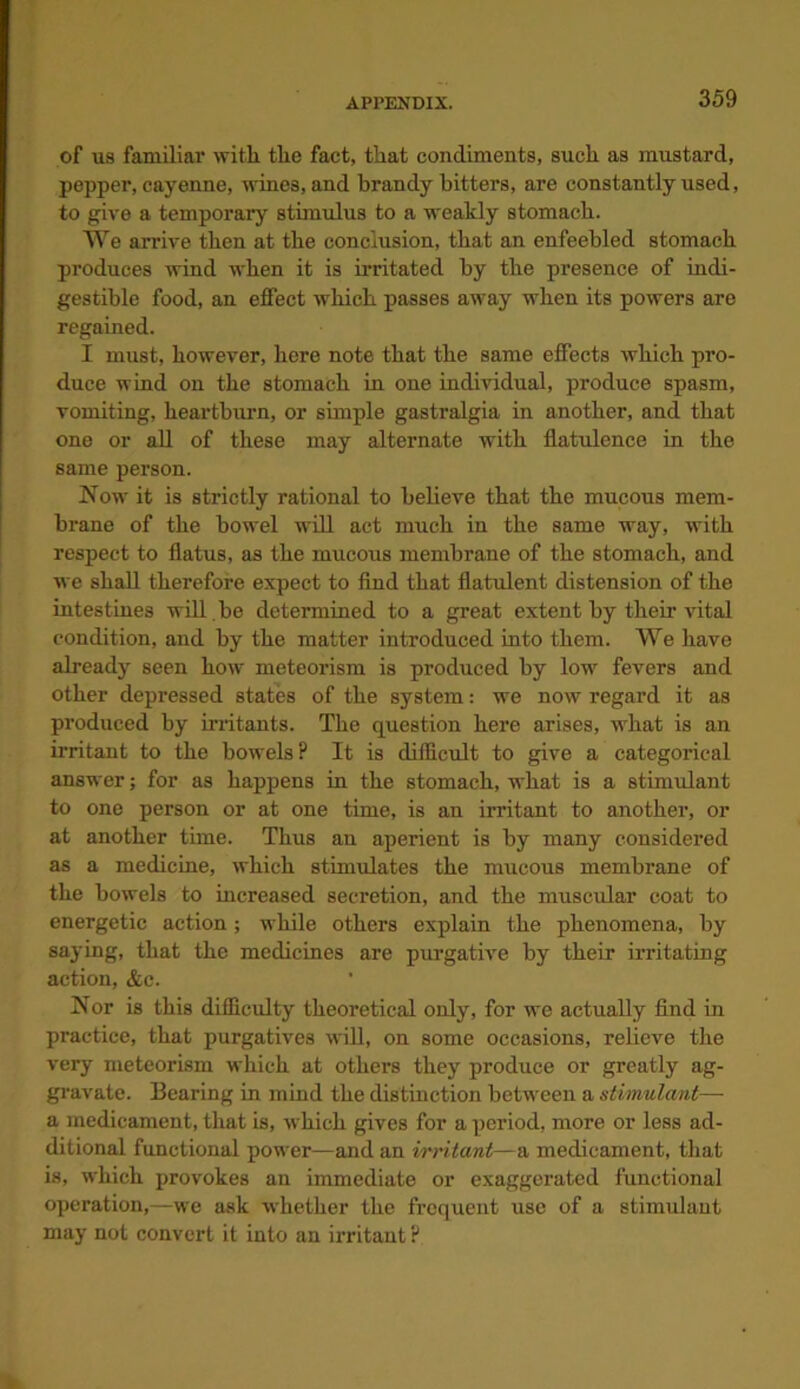 of us familiar with the fact, that condiments, such as mustard, pepper, cayenne, wines, and brandy hitters, are constantly used, to give a temporary stimulus to a weakly stomach. We arrive then at the conclusion, that an enfeebled stomach produces wind when it is irritated by the presence of indi- gestible food, an effect which passes away when its powers are regained. I must, however, here note that the same effects which pro- duce wind on the stomach in one individual, produce spasm, vomiting, heartburn, or simple gastralgia in another, and that one or all of these may alternate with flatulence in the same person. Now it is strictly rational to believe that the mucous mem- brane of the bowel will act much in the same way, with respect to flatus, as the mucous membrane of the stomach, and we shall therefore expect to find that flatulent distension of the intestines will be determined to a great extent by their vital condition, and by the matter introduced into them. We have already seen how meteorism is produced by low fevers and other depressed states of the system: we now regard it as produced by irritants. The question here arises, what is an irritant to the bowels? It is difficult to give a categorical answer; for as happens in the stomach, what is a stimulant to one person or at one time, is an irritant to another, or at another time. Thus an aperient is by many considered as a medicine, which stimulates the mucous membrane of the bowels to increased secretion, and the muscular coat to energetic action; while others explain the phenomena, by saying, that the medicines are purgative by their irritating action, &c. Nor is this difficulty theoretical only, for we actually find in practice, that purgatives will, on some occasions, relieve the very meteorism which at others they produce or greatly ag- gravate. Bearing in mind the distinction between a stimulant— a medicament, that is, which gives for a period, more or less ad- ditional functional power—and an irritant—a medicament, that is, which provokes an immediate or exaggerated functional operation,—we ask whether the frequent use of a stimulant may not convert it into an irritant ?