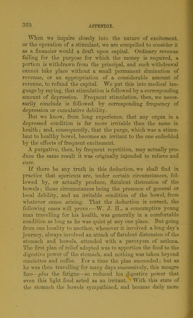 Wlien we inquire closely into the nature of excitement, or the operation of a stimulant, we are compelled to consider it as a financier would a draft upon capital. Ordinary revenue failing for the purpose for which the money is required, a portion is withdrawn from the principal, and such withdrawal cannot take place without a small permanent diminution of revenue, or an appropriation of a considerable amount of revenue, to refund the capital. We put this into medical lan- guage by saying, that stimulation is followed by a corresponding amount of depression. Frequent stimulation, then, we neces- sarily conclude is followed by corresponding frequency of depression or cumulative debility. But we know, from long experience, that any organ in a depressed condition is far more irritable than the same in health; and, consequently, that the purge, which was a stimu- lant to healthy bowel, becomes an irritant to the one enfeebled by the efleets of frequent excitement. A purgative, then, by frequent repetition, may actually pro- duce the same result it was originally intended to relieve and cure. If there be any truth in this deduction, we shall find in practice that aperients are, under certain circumstances, fol- lowed by, or actually produce, flatulent distension of the bowels; these circumstances being the presence of general or local debility, and an irritable condition of the bowel, from whatever cause arising. That the deduction is correct, the following cases will prove:—W. J. H., a consumptive young man travelling for his health, was generally in a comfortable condition as long as he was quiet at any one place. But going from one locality to another, whenever it involved a long day’s journey, always involved an attack of flatulent distension of the stomach and bowels, attended with a paroxysm of asthma. The first plan of relief adopted was to apportion the food to the digestive power of the stomach, and nothing was taken beyond omelettes and coffee. For a time the plan succeeded; but as he was then travelling for many days successively, this meagre fare—-phis the fatigue—so reduced his digestive power that even this light food acted as an irritant. ' With this state of the stomach the bowels sympathised, and became daily more