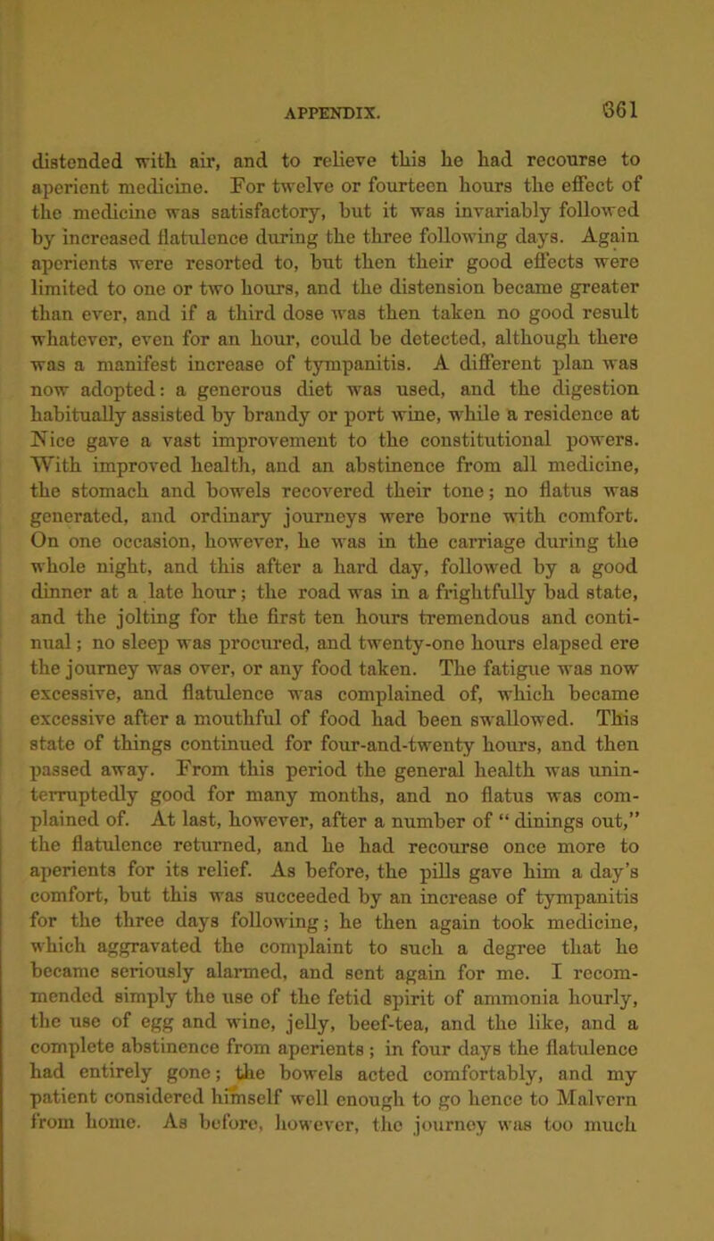 S61 distended with air, and to relieve this he had recourse to aperient medicine. For twelve or fourteen hours the effect of the medicine was satisfactory, but it was invariably followed by increased flatulence during the three following days. Again aperients were resorted to, but then their good effects were limited to one or two hours, and the distension became greater than ever, and if a third dose was then taken no good result whatever, even for an hour, could be detected, although there was a manifest increase of tympanitis. A different plan was now adopted: a generous diet was used, and the digestion habitually assisted by brandy or port wine, while a residence at Nice gave a vast improvement to the constitutional powers. With improved health, and an abstinence from all medicine, the stomach and bowels recovered their tone; no flatus was generated, and ordinary journeys were borne with comfort. On one occasion, however, he was in the carriage during the whole night, and this after a hard day, followed by a good dinner at a late hour; the road was in a frightfully bad state, and the jolting for the first ten hours tremendous and conti- nual ; no sleep was procured, and twenty-one hours elapsed ere the journey was over, or any food taken. The fatigue was now excessive, and flatulence was complained of, which became excessive after a mouthful of food had been swallowed. This state of things continued for four-and-twenty hours, and then passed away. From this period the general health was unin- terruptedly good for many months, and no flatus was com- plained of. At last, however, after a number of “ dinings out,” the flatulence returned, and he had recourse once more to aperients for its relief. As before, the pills gave him a day’s comfort, but this was succeeded by an increase of tympanitis for the three days following; he then again took medicine, which aggravated the complaint to such a degree that he became seriously alarmed, and sent again for me. I recom- mended simply the use of the fetid spirit of ammonia hourly, the use of egg and wine, jelly, beef-tea, and the like, and a complete abstinence from aperients; in four days the flatulence had entirely gone; the bowels acted comfortably, and my patient considered himself well enough to go hence to Malvern from home. As before, however, tho journey was too much