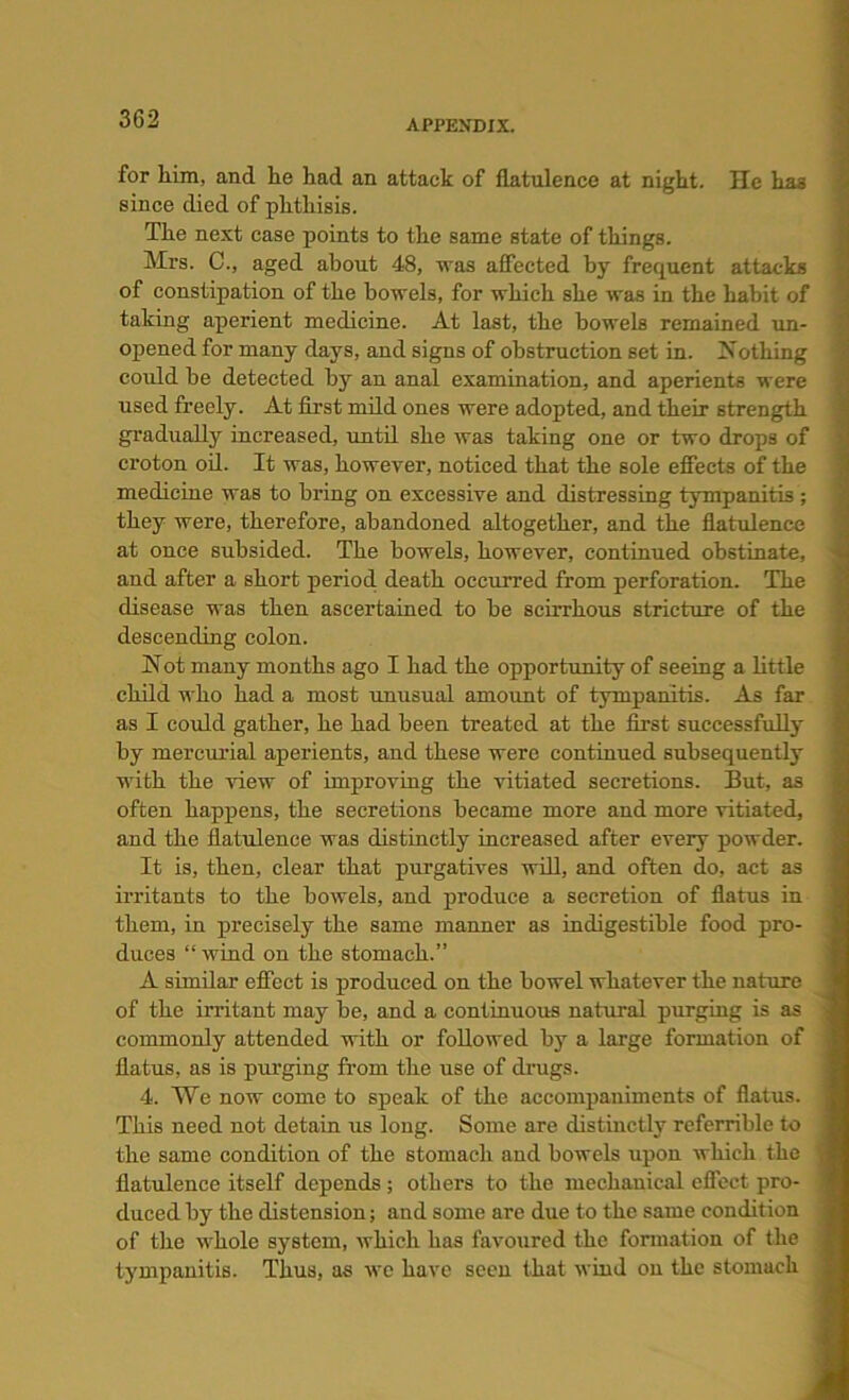 for him, and he had an attack of flatulence at night. He has since died of phthisis. The next case points to the same state of things. Mrs. C., aged about 48, was affected by frequent attacks of constipation of the bowels, for which she was in the habit of taking aperient medicine. At last, the bowels remained un- opened for many days, and signs of obstruction set in. -Nothing could be detected by an anal examination, and aperients were used freely. At first mild ones were adopted, and their strength gradually increased, until she was taking one or two drops of croton oil. It was, however, noticed that the sole effects of the medicine was to bring on excessive and distressing tympanitis; they were, therefore, abandoned altogether, and the flatulence at once subsided. The bowels, however, continued obstinate, and after a short period, death occurred from perforation. The disease was then ascertained to be scirrhous stricture of the descending colon. Not many months ago I had the opportunity of seeing a little child who had a most unusual amount of tympanitis. As far as I could gather, he had been treated at the first successfully by mercurial aperients, and these were continued subsequently with the view of improving the vitiated secretions. But, as often happens, the secretions became more and more vitiated, and the flatulence was distinctly increased after every powder. It is, then, clear that purgatives will, and often do, act as irritants to the bowels, and produce a secretion of flatus in them, in precisely the same manner as indigestible food pro- duces “ wind on the stomach.” A similar effect is produced on the bowel whatever the nature of the irritant may be, and a continuous natural purging is as commonly attended with or followed by a large formation of flatus, as is purging from the use of drugs. 4. We now come to speak of the accompaniments of flatus. This need not detain us long. Some are distinctly referrible to the same condition of the stomach and bowels upon which the flatulence itself depends ; others to the mechanical effect pro- duced by the distension; and some are due to the same condition of the whole system, which has favoured the formation of the tympanitis. Thus, as we have seen that wind on the stomach