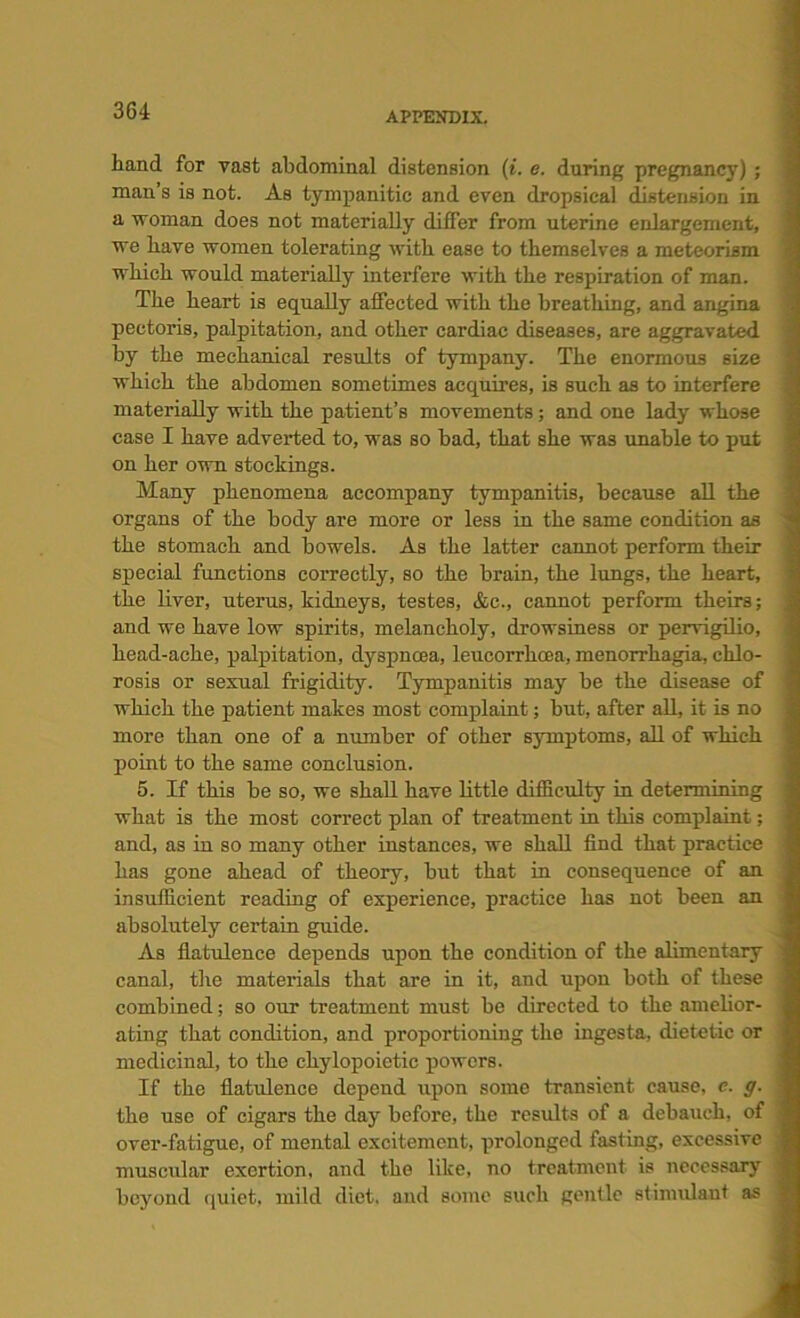 hand for vast abdominal distension (i. e. during pregnancy) ; man’s is not. As tympanitic and even dropsical distension in a woman does not materially differ from uterine enlargement, we have women tolerating with ease to themselves a meteorism which would materially interfere with the respiration of man. The heart is equally affected with the breathing, and angina pectoris, palpitation, and other cardiac diseases, are aggravated by the mechanical results of tympany. The enormous size which the abdomen sometimes acquires, is such as to interfere materially with the patient’s movements; and one lady whose case I have adverted to, was so had, that she was unable to put on her own stockings. Many phenomena accompany tympanitis, because all the organs of the body are more or less in the same condition as the stomach and bowels. As the latter cannot perform their special functions correctly, so the brain, the lungs, the heart, the liver, uterus, kidneys, testes, &c., cannot perform theirs; and we have low spirits, melancholy, drowsiness or pervigilio, head-ache, palpitation, dyspnoea, leucorrhcea, menorrhagia, chlo- rosis or sexual frigidity. Tympanitis may be the disease of which the patient makes most complaint; but, after all, it is no more than one of a number of other symptoms, all of which point to the same conclusion. 5. If this be so, we shall have little difficulty in determining what is the most correct plan of treatment in this complaint; and, as in so many other instances, we shall find that practice has gone ahead of theory, but that in consequence of an insufficient reading of experience, practice has not been an absolutely certain guide. As flatulence depends upon the condition of the alimentary canal, the materials that are in it, and upon both of these combined; so our treatment must be directed to the amelior- ating that condition, and proportioning the ingesta, dietetic or medicinal, to the chylopoietic powers. If the flatulence depend upon some transient cause, e. g. the use of cigars the day before, the results of a debauch, of over-fatigue, of mental excitement, prolonged fasting, excessive muscular exertion, and the like, no treatment is necessary beyond quiet, mild diet, and some such gentle stimulant as