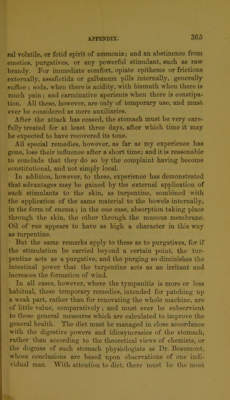 sal volatile, or fetid spirit of ammonia; and an abstinence from emetics, purgatives, or any powerful stimulant, such as raw brandy. For immediate comfort, opiate epitkems or frictions externally, assafcetida or galbanum pills internally, generally suffice ; soda, when there is acidity, with bismuth when there is much pain ; and carminative aperients when there is constipa- tion. Ml these, however, are only of temporary use, and must ever be considered as mere auxiliaries. After the attack has ceased, the stomach must be very care- fully treated for at least three days, after which time it may be expected to have recovered its tone. All special remedies, however, as far as my experience has gone, lose their influence after a short time; and it is reasonable to conclude that they do so by the complaint having become constitutional, and not simply local. In addition, however, to these, experience has demonstrated that advantages may be gained by the external application of such stimulants to the skin, as turpentine, combined with the application of the same material to the bowels internally, in the form of enema; in the one case, absorption taking place through the skin, the other through the mucous membrane. Oil of rue appears to have as high a character in this way as turpentine. But the same remarks apply to these as to purgatives, for if the stimulation be carried beyond a certain point, the tur- pentine acts as a purgative, and the purging so diminishes the intestinal power that the turpentine acts as an irritant and increases the formation of wind. In all cases, however, where the tympanitis is more or less habitual, these temporary remedies, intended for patching up a weak part, rather than for renovating the whole machine, are of little value, comparatively; and must ever be subservient to those general measures which are calculated to improve the general health. The diet must be managed in close accordance with the digestive powers and idiosyncrasies of the stomach, rather than according to the theoretical views of chemists, or the dogmas of such stomach physiologists as Dr. Beaumont, whoso conclusions are based upon observations of one indi- vidual man. With attention to diet, there must be the most