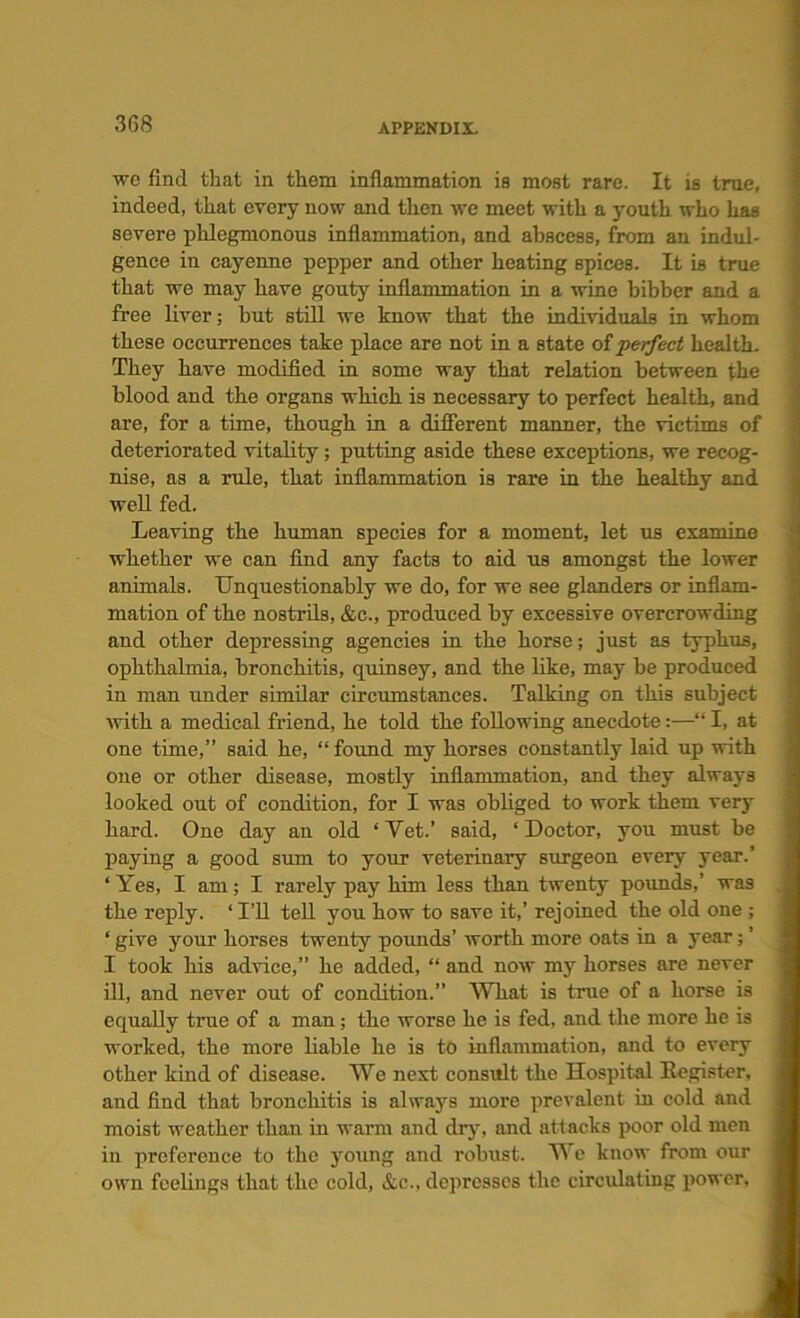 we find that in them inflammation is most rare. It is true, indeed, that every now and then we meet with a youth who has severe phlegmonous inflammation, and abscess, from an indul- gence in cayenne pepper and other heating spice3. It is true that we may have gouty inflammation in a wine bibber and a free liver; but still we know that the individuals in whom these occurrences take place are not in a state of perfect health. They have modified in some way that relation between the blood and the organs which is necessary to perfect health, and are, for a time, though in a different manner, the victims of deteriorated vitality; putting aside these exceptions, we recog- nise, as a rule, that inflammation is rare in the healthy and well fed. Leaving the human species for a moment, let us examine whether we can find any facts to aid us amongst the lower animals. Unquestionably we do, for we see glanders or inflam- mation of the nostrils, &c., produced by excessive overcrowding and other depressing agencies in the horse; just as typhus, ophthalmia, bronchitis, quinsey, and the like, may be produced in man under similar circumstances. Talking on this subject with a medical friend, he told the following anecdote:—“ I, at one time,” said he, “ found my horses constantly laid up with one or other disease, mostly inflammation, and they always looked out of condition, for I was obliged to work them very hard. One day an old ‘Vet.’ said, ‘Doctor, you must be paying a good sum to your veterinary surgeon ever}’ year.’ ‘ Yes, I am; I rarely pay him less than twenty pounds,’ was the reply. ‘I’ll tell you how to save it,’ rejoined the old one ; ‘ give your horses twenty pounds’ worth more oats in a year; ’ I took his advice,” he added, “ and now my horses are never ill, and never out of condition.” What is true of a horse is equally true of a man; the worse he is fed, and the more he is worked, the more liable he is to inflammation, and to every other kind of disease. We next consult the Hospital Eegister, and find that bronchitis is always more prevalent in cold and moist weather than in warm and dry, and attacks poor old men in preference to the young and robust. We know from our own feelings that the cold, &e., depresses the circulating power.