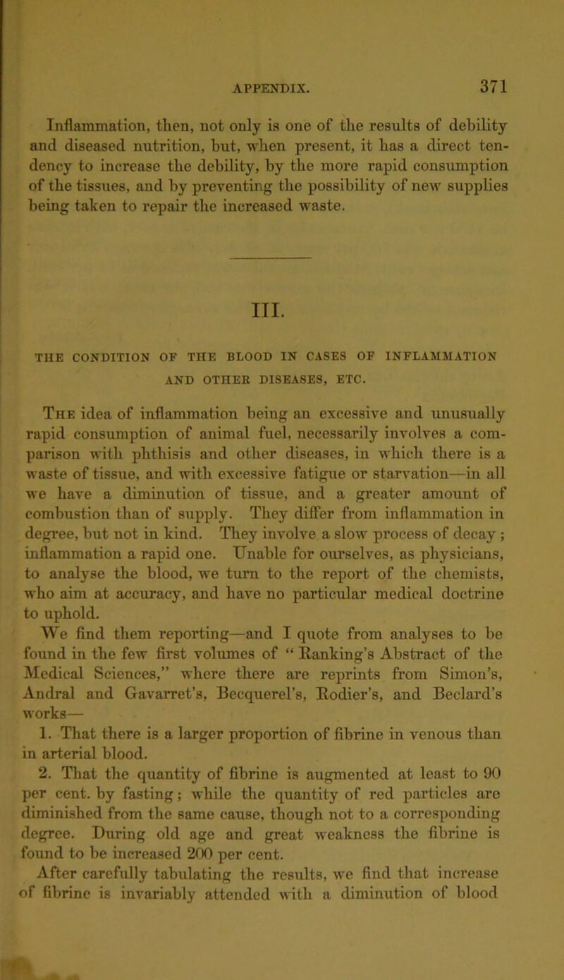 Inflammation, then, not only ia one of the results of debility and diseased nutrition, but, when present, it has a direct ten- dency to increase the debility, by the more rapid consumption of the tissues, and by preventing the possibility of new supplies being taken to repair the increased waste. III. THE CONDITION OP TIIE BLOOD IN CASES OF INFLAMMATION AND OTHER DISEASES, ETC. The idea of inflammation being an excessive and unusually rapid consumption of animal fuel, necessarily involves a com- parison with phthisis and other diseases, in which there is a waste of tissue, and with excessive fatigue or starvation—in all we have a diminution of tissue, and a greater amount of combustion than of supply. They differ from inflammation in degree, but not in kind. They involve a slow process of decay; inflammation a rapid one. Unable for ourselves, as physicians, to analyse the blood, we turn to the report of the chemists, who aim at accuracy, and have no particular medical doctrine to uphold. We find them reporting—and I quote from analyses to be found in the few first volumes of “ Banking’s Abstract of the Medical Sciences,” where there are reprints from Simon’s, Andral and Gavarret’s, Beequerel’s, Ttodicr’s, and Bedard’s works— 1. That there is a larger proportion of fibrine in venous than in arterial blood. 2. That the quantity of fibrine is augmented at least to 90 per cent, by fasting; while the quantity of red particles are diminished from the same cause, though not to a corresponding degree. During old age and great weakness the fibrine is found to be increased 200 per cent. After carefully tabulating the results, we find that increase of fibrine is invariably attended with a diminution of blood