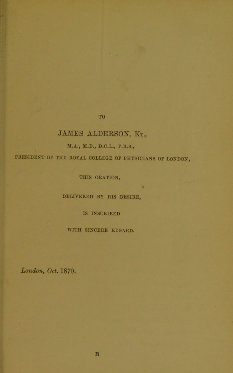 JAMES ALDEESON, Kt„ M.A., M.D., D.C.L., F.R.S., PRESIDENT OF THE ROYAL COLLEGE OF PHYSICIANS OF LONDON, THIS ORATION, DELIVERED BY HIS DESIRE, IS INSCRIBED •WITH SINCERE REGARD. London, Oct. 1870.