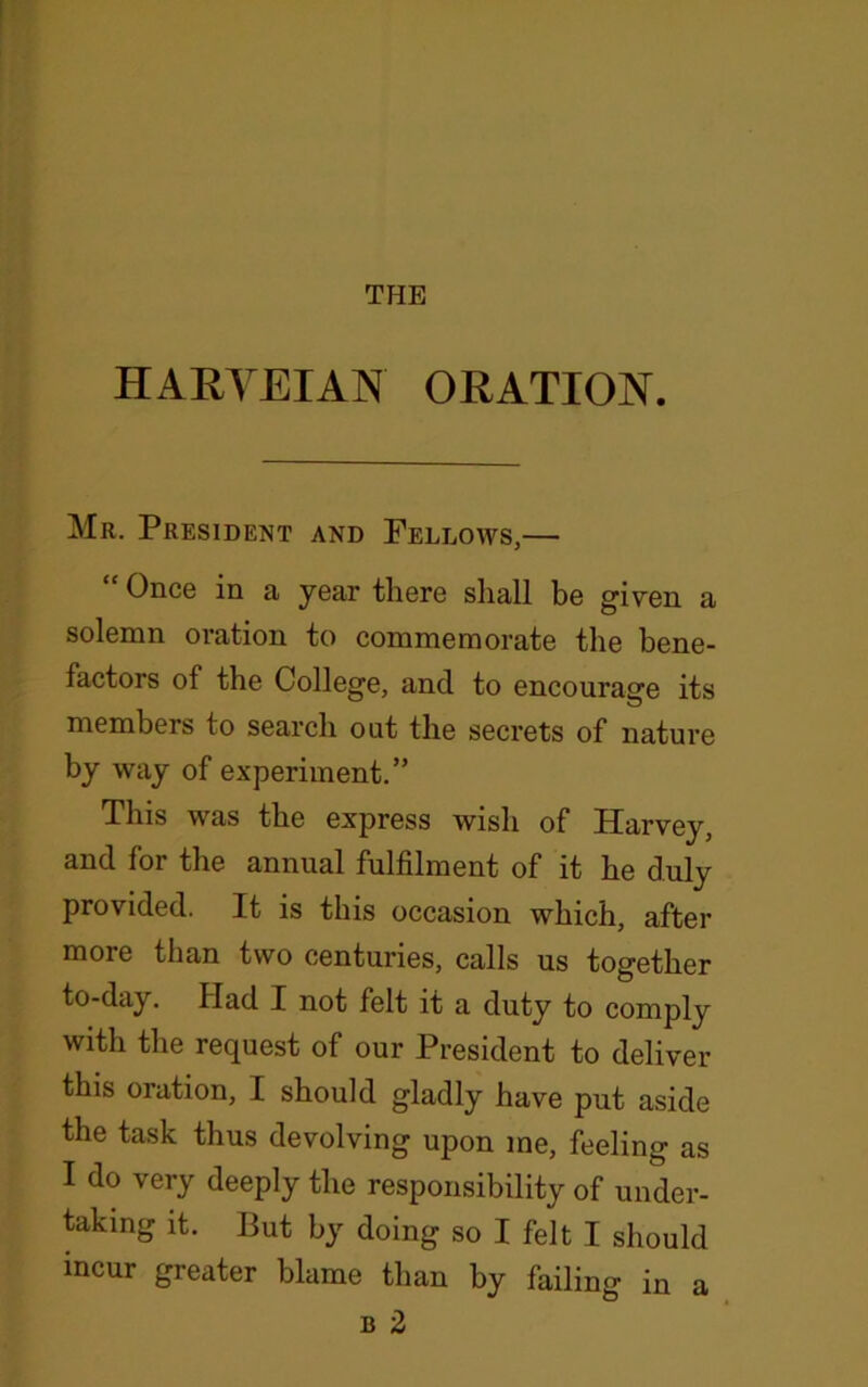 THE HARYEIAN ORATION. Mr. President and Fellows,— “ Once in a year there shall be given a solemn oration to commemorate the bene- factors of the College, and to encourage its members to search out the secrets of nature by way of experiment.” This was the express wish of Harvey, and for the annual fulfilment of it he duly provided. It is this occasion which, after more than two centuries, calls us together to-day. Had I not felt it a duty to comply with the request of our President to deliver this oration, I should gladly have put aside the task thus devolving upon me, feeling as I do very deeply the responsibility of under- taking it. But by doing so I felt I should incur greater blame than by failing in a