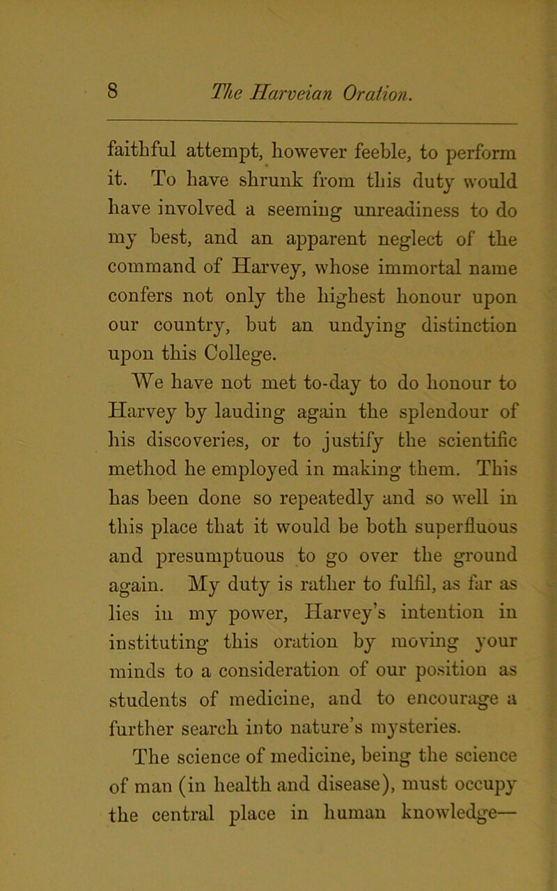 faithful attempt, however feeble, to perform it. To have shrunk from this duty would have involved a seeming unreadiness to do my best, and an apparent neglect of the command of Harvey, whose immortal name confers not only the highest honour upon our country, hut an undying distinction upon this College. We have not met to-day to do honour to Harvey by lauding again the splendour of his discoveries, or to justify the scientific method he employed in making them. This has been done so repeatedly and so well in this place that it would be both superfluous and presumptuous to go over the ground again. My duty is rather to fulfil, as far as lies in my power, Harvey’s intention in instituting this oration by moving your minds to a consideration of our position as students of medicine, and to encourage a further search into nature’s mysteries. The science of medicine, being the science of man (in health and disease), must occupy the central place in human knowledge—