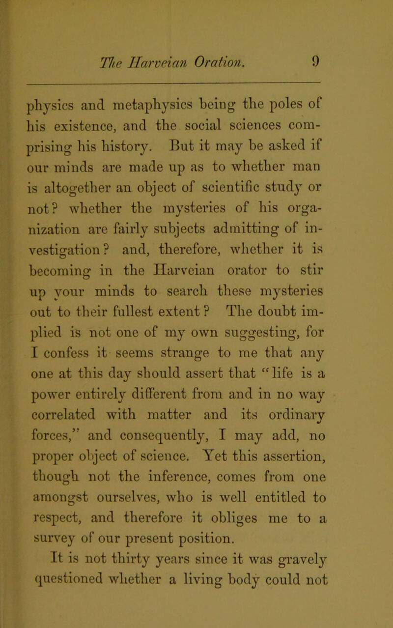 physics and metaphysics being the poles of his existence, and the social sciences com- prising his history. But it may be asked if our minds are made up as to whether man is altogether an object of scientific study or not? whether the mysteries of his orga- nization are fairly subjects admitting of in- vestigation? and, therefore, whether it is becoming in the Harveian orator to stir up your minds to search these mysteries out to their fullest extent ? The doubt im- plied is not one of my own suggesting, for I confess it seems strange to me that any one at this day should assert that “ life is a power entirely different from and in no way correlated with matter and its ordinary forces,” and consequently, I may add, no proper object of science. Yet this assertion, though not the inference, comes from one amongst ourselves, who is well entitled to respect, and therefore it obliges me to a survey of our present position. It is not thirty years since it was gravely questioned whether a living body could not