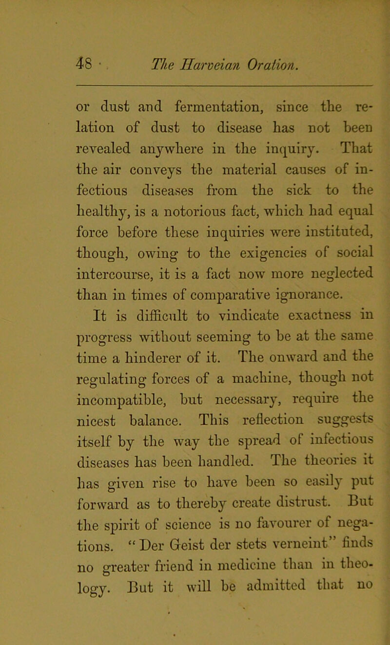 or dust and fermentation, since the re- lation of dust to disease has not been revealed anywhere in the inquiry. That the air conveys the material causes of in- fectious diseases from the sick to the healthy, is a notorious fact, which had equal force before these inquiries were instituted, though, owing to the exigencies of social intercourse, it is a fact now more neglected than in times of comparative ignorance. It is difficult to vindicate exactness in progress without seeming to be at the same time a hinderer of it. The onward and the regulating forces of a machine, though not incompatible, but necessary, require the nicest balance. This reflection suggests itself by the way the spread ol infectious diseases has been handled. The theories it has given rise to have been so easily put forward as to thereby create distrust. But the spirit of science is no favourer of nega- tions. “ Der Geist der stets verneint” finds no greater friend in medicine than in theo- o logy. But it will be admitted that no