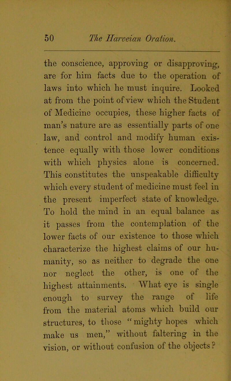 the conscience, approving or disapproving, are for him facts due to the operation of laws into which he must inquire. Looked at from the point of view which the Student of Medicine occupies, these higher facts of man’s nature are as essentially parts of one law, and control and modify human exis- tence equally with those lower conditions with which physics alone is concerned. This constitutes the unspeakable difficulty which every student of medicine must feel in the present imperfect state of knowledge. To hold the mind in an equal balance as it passes from the contemplation of the lower facts of our existence to those which characterize the highest claims of our hu- manity, so as neither to degrade the one nor neglect the other, is one of the highest attainments. Wliat eye is single enough to survey the range of life from the material atoms which build our structures, to those “ mighty hopes which make us men,” without faltering in the vision, or without confusion of the objects ?