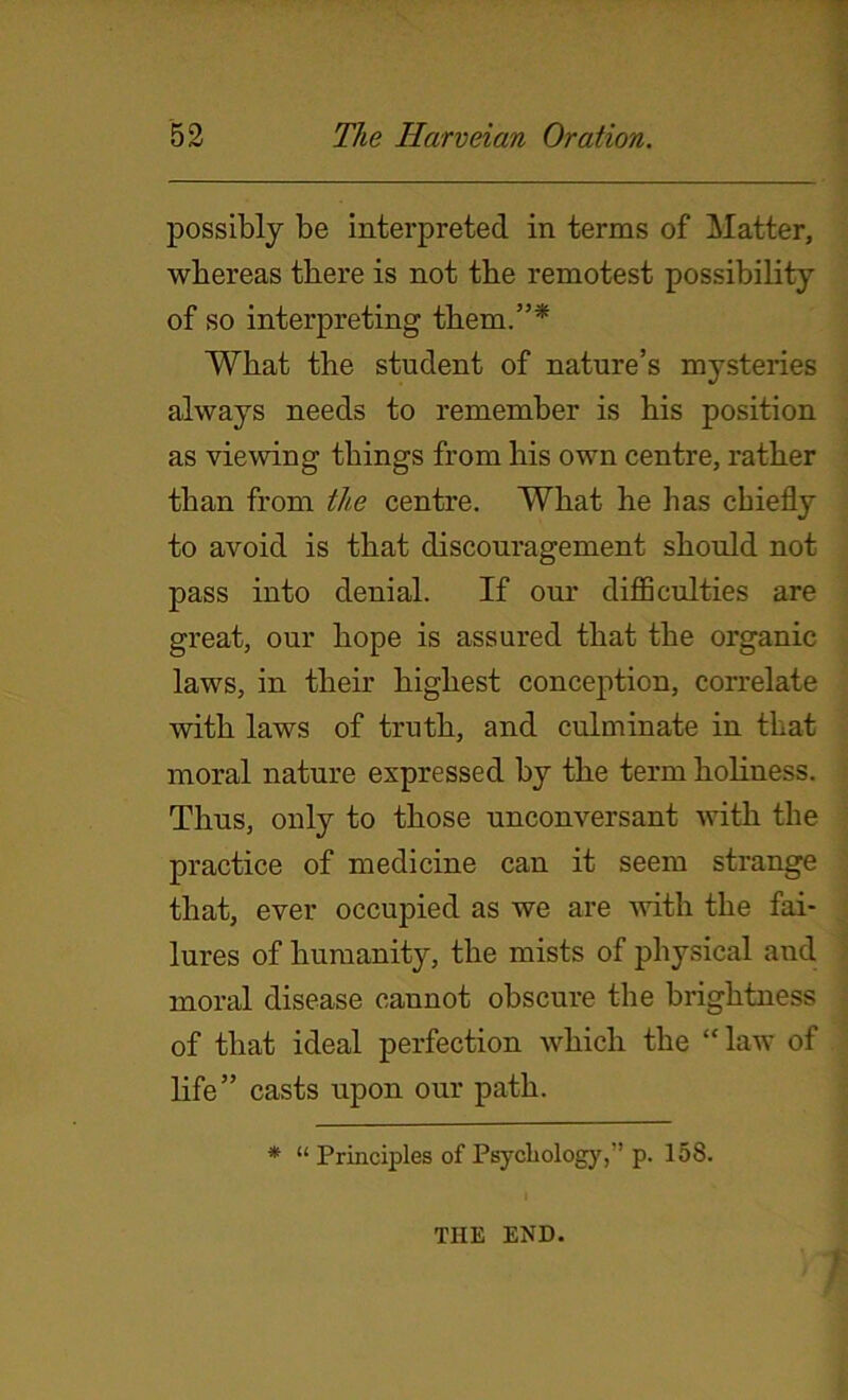 possibly be interpreted in terms of Matter, whereas there is not the remotest possibility of so interpreting them.”* What the student of nature’s mysteries always needs to remember is his position as viewing things from his own centre, rather than from tlie centre. What he has chiefly to avoid is that discouragement should not pass into denial. If our difficulties are great, our hope is assured that the organic laws, in their highest conception, correlate with laws of truth, and culminate in that moral nature expressed by the term holiness. Thus, only to those unconversant with the practice of medicine can it seem strange that, ever occupied as we are with the fai- lures of humanity, the mists of physical and moral disease cannot obscure the brightness of that ideal perfection which the “law of life” casts upon our path. * “ Principles of Psychology,” p. 158. THE END.