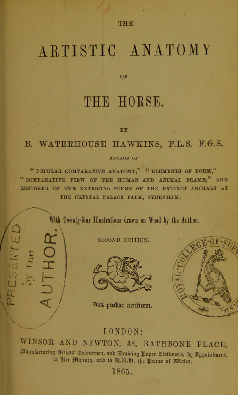 ARTISTIC ANATOMY OP THE HORSE. BY B. WATERHOUSE HAWKINS, F.L.S. F.G.S. AUTHOE OP “ POPULAR COMPARATIVE ANATOMY,” “ ELEMENTS OP PORM,” “ COMPARATIVE VIEW OP THE HUMAN AND ANIMAL PRAME,” AND RESTORER OF THE EXTERNAL PORMS OF THE EXTINCT ANIMALS AT THE CRYSTAL PALACE PARK, SYDENHAM. LONDON: WINSOR AND NEWTON, 38, RATHBONE PLACE, flftanufacturing artists' Colourmcn, ant) Draining IDaper Stationers, fig appointment, to ]t!cr iStajestg, ant) to ltJ.ia.71J. ttje prince of Wales. 1865.