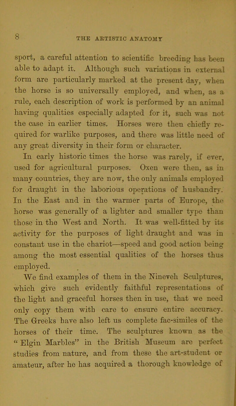 sport, a careful attention to scientific breeding has been able to adapt it. Although such variations in external form are particularly marked at the present day, when the horse is so universally employed, and when, as a rule, each description of work is performed by an animal having qualities especially adapted for it, such was not the case in earlier times. Horses were then chiefly re- quired for warlike purposes, and there was little need of any great diversity in their form or character. In early historic times the horse was rarely, if ever, used for agricultural purposes. Oxen were then, as in many countries, they are now, the only animals employed for draught in the laborious operations of husbandry. In the East and in the warmer parts of Europe, the horse was generally of a lighter and smaller type than those in the West and North. It was well-fitted by its activity for the purposes of light draught and was in constant use in the chariot—speed and good action being among the most essential qualities of the horses thus employed. We find examples of them in the Nineveh Sculptures, which give such evidently faithful representations of the light and graceful horses then in use, that we need only copy them with care to ensure entire accuracy. The Greeks have also left us complete fac-similes of the horses of their time. The sculptures known as the “ Elgin Marbles” in the British Museum are perfect studies from nature, and from these the art-student or amateur, after he has acquired a thorough knowledge of