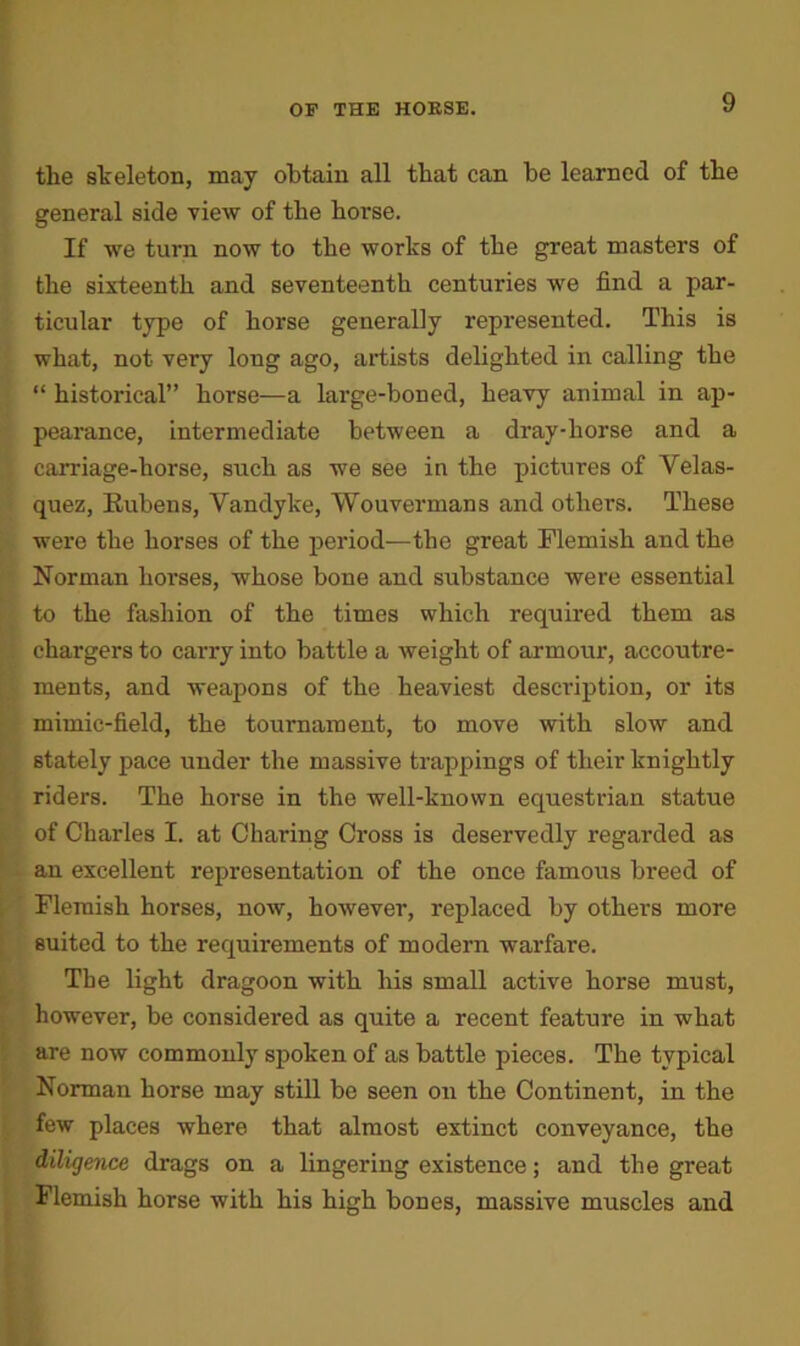 tlie skeleton, may obtain all that can be learned of the general side view of the horse. If we turn now to the works of the great masters of the sixteenth and seventeenth centuries we find a par- ticular type of horse generally represented. This is what, not very long ago, artists delighted in calling the “ historical” horse—a large-boned, heavy animal in ap- pearance, intermediate between a dray-horse and a carriage-horse, such as we see in the pictures of Velas- quez, Rubens, Vandyke, Wouvermans and others. These were the horses of the period—the great Flemish and the Norman horses, whose bone and substance were essential to the fashion of the times which required them as chargers to carry into battle a weight of armour, accoutre- ments, and weapons of the heaviest description, or its mimic-field, the tournament, to move with slow and stately pace under the massive trappings of their knightly riders. The horse in the well-known equestrian statue of Charles I. at Charing Cross is deservedly regarded as an excellent representation of the once famous bi-eed of Flemish horses, now, however, replaced by others more suited to the requirements of modern warfare. The light dragoon with his small active horse must, however, be considered as quite a recent feature in what are now commonly spoken of as battle pieces. The typical Norman horse may still be seen on the Continent, in the few places where that almost extinct conveyance, the diligence drags on a lingering existence; and the great Flemish horse with his high bones, massive muscles and