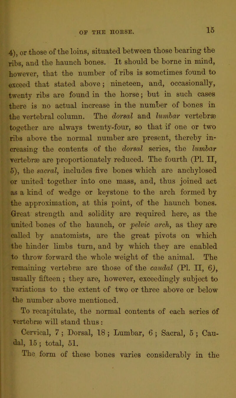 4) , or those of the loins, situated between those bearing the ribs, and the haunch bones. It should be borne in mind, however, that the number of ribs is sometimes found to exceed that stated above; nineteen, and, occasionally, twenty ribs are found in the horse; but in such cases there is no actual increase in the number of bones in the vertebral column. The dorsal and lumbar vertebrae together are always twenty-four, so that if one or two ribs above the normal number are present, thereby in- creasing the contents of the dorsal series, the lumbcur vertebrae are proportionately reduced. The fourth (PI. II, 5) , the sacral, includes five bones which are anchylosed or united together into one mass, and, thus joined act as a hind of wedge or keystone to the arch formed by the approximation, at this point, of the haunch bones. Great strength and solidity are required here, as the united bones of the haunch, or pelvic arch, as they are called by anatomists, are the great pivots on which the hinder limbs turn, and by which they are enabled to throw forward the whole weight of the animal. The remaining vertebrae are those of the caudal (PI. II, 6), usually fifteen ; they are, however, exceedingly subject to variations to the extent of two or three above or below the number above mentioned. To recapitulate, the normal contents of each series of vertebrae will stand thus: Cervical, 7 ; Dorsal, 18 ; Lumbar, 6 ; Sacral, 5 ; Cau- dal, 15; total, 51. The form of these bones varies considerably in the