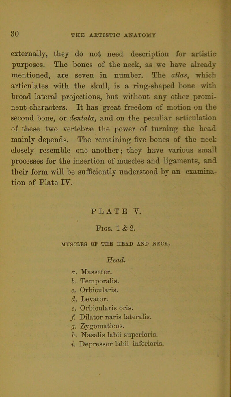 externally, tliey do not need description for artistic purposes. The hones of the neck, as we have already mentioned, are seven in number. The atlas, which articulates with the skull, is a ring-shaped bone with broad lateral projections, but without any other promi- nent characters. It has great freedom of motion on the second bone, or dentata, and on the peculiar articulation of these two vertebrae the power of turning the head mainly depends. The remaining five bones of the neck closely resemble one another; they have various small processes for the insertion of muscles and ligaments, and their form will be sufficiently understood by an examina- tion of Plate TV. PLATE V. Pigs. 1 & 2. MUSCLES OF THE HEAD AND NECK. Head. a. Masseter. b. Temporalis. c. Orbicularis. d. Levator. e. Orbicularis oris. /. Dilator naris lateralis. g. Zygomaticus. h. Nasalis labii superiors. i. Depressor labii inferioris.