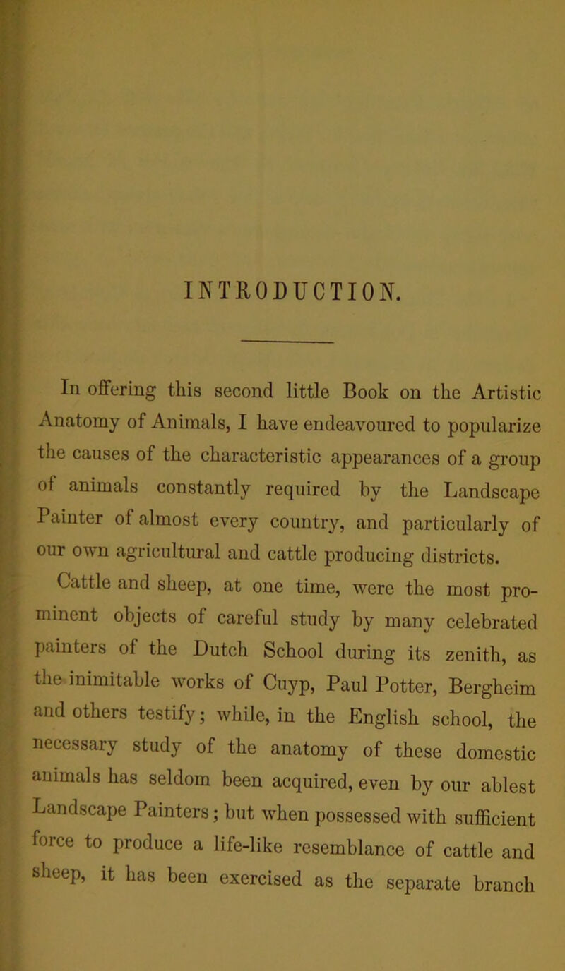 rrrr. mjM mb INTRODUCTION. In offering this second little Book on the Artistic Anatomy of Animals, I have endeavoured to popularize the causes of the characteristic appearances of a group of animals constantly required by the Landscape Painter of almost every country, and particularly of our own agricultural and cattle producing districts. Cattle and sheep, at one time, were the most pro- minent objects of careful study by many celebrated painters of the Dutch School during its zenith, as the inimitable works of Cuyp, Paul Potter, Bergkeim and others testify; while, in the English school, the || necessary study of the anatomy of these domestic animals has seldom been acquired, even by our ablest Landscape Painters; but when possessed with sufficient force to produce a life-like resemblance of cattle and ; sheep, it has been exercised as the separate branch