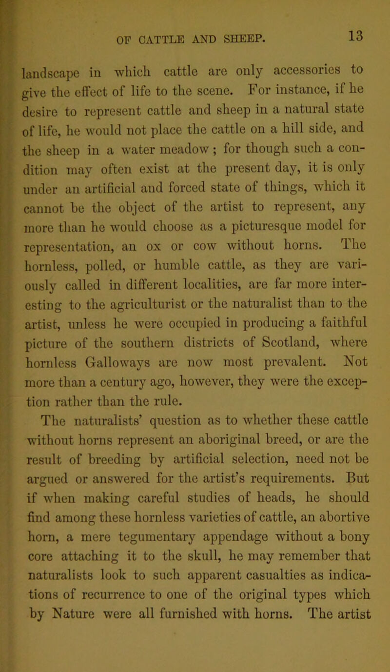 landscape in which cattle are only accessories to give the effect of life to the scene. For instance, if he desire to represent cattle and sheep in a natural state of life, he would not place the cattle on a hill side, and the sheep in a water meadow ; for though such a con- dition may often exist at the present day, it is only under an artificial aud forced state of things, which it cannot he the object of the artist to represent, any more than he would choose as a picturesque model for representation, an ox or cow without horns. The hornless, polled, or humble cattle, as they are vari- ously called in different localities, are far more inter- esting to the agriculturist or the naturalist than to the artist, unless he were occupied in producing a faithful picture of the southern districts of Scotland, where hornless Galloways are now most prevalent. Not more than a century ago, however, they were the excep- tion rather than the rule. The naturalists’ question as to whether these cattle without horns represent an aboriginal breed, or are the result of breeding by artificial selection, need not be argued or answered for the artist’s requirements. But if when making careful studies of heads, he should find among these hornless varieties of cattle, an abortive horn, a mere tegumentary appendage -without a bony core attaching it to the skull, he may remember that naturalists look to such apparent casualties as indica- tions of recurrence to one of the original types which by Nature were all furnished with horns. The artist