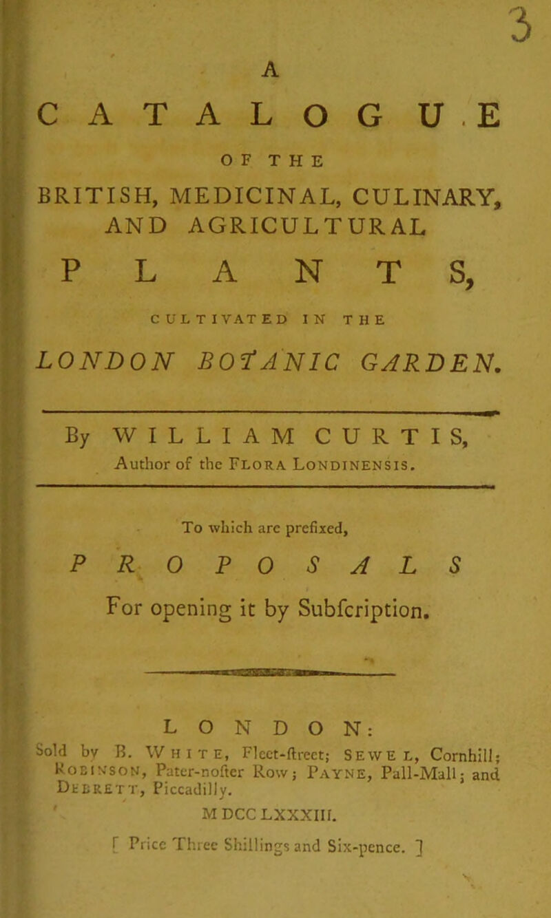 A CATALOG U.E OF THE BRITISH, MEDICINAL, CULINARY, AND AGRICULTURAL PLANTS, CULTIVATED IN THE LONDON BOfANIC GARDEN, By WILLIAM CURTIS, Author of the Flora Londinensis. To which are prefixed, PR OPOSALS For opening it by Subfcription. —aw—a—— LONDON: Sold bv R. White, FIcct-ftrect; Sevve l, Cornhill; Robin-son, Pater-nofter Row; Payne, Pall-Mall; and DftRETT, Piccadilly. MDCCLXXXIIf. r Price Three Shillings and six-pence. ^