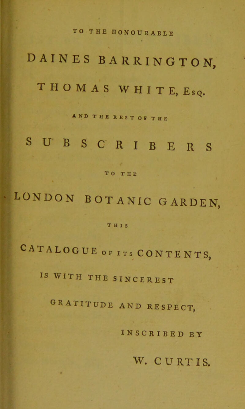 TO THE HONOURABLE DAINES BARRINGTON, THOMAS WHITE, Esq. AND THE REST OF THE subsc ribers To THE LONDON BOTANIC GARDEN, this Catalogue of its contents, IS WITH THE SINCEREST gratitude and respect, inscribed by w. C U RT IS.