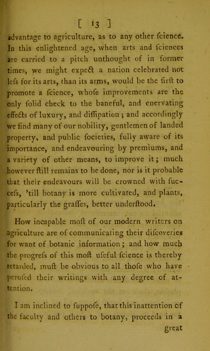 [ ^3 ] advantage to agriculture, as to any other fcience. In this enlightened age, when arts and fciences are carried to a pitch unthought of in former times, we might expeft a nation celebrated not lefs for its arts, than its arms, would be the firft to promote a fcience, whofe improvements are the only folid check to the baneful, and enervating effe£ls of luxury, and diflipation ; and accordingly we find many of our nobility, gentlemen of landed property, and public focieties, fully aware of its importance, and endeavouring by premiums, and a variety of other means, to improve it; much however ftill remains to be done, nor is it probable that their endeavours will be crowned with fuc- cefs, ’till botany is more cultivated, and plants, particularly the graffes, better underftbod. How incapable mod of our modern writers on agriculture are of communicating their difeoveries for want of botanic information ; and how much the progrefs of this moft ufeful fcience is thereby retarded, muft be obvious to all thofe who have - perufed their writings with any degree of at- tention. I am inclined to fuppofe, that this inattention of the fa,culty and others to botany, proceeds in a great