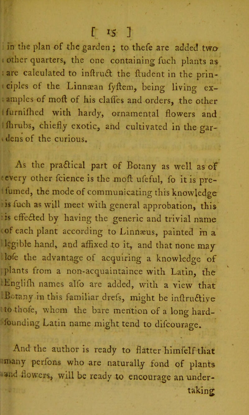 in the plan of the garden ; to thefe are added two ; other quarters, the one containing fuch plants as ; are calculated to inftruft the ftudent in the prin- I ciples of the Linnaean fyftem, being living ex- ; aniples of moft of his claffes and orders, the other I furnifhed with hardy, ornamental flowers and t flirubs, chiefly exotic, and cultivated in the gar- I dens of the curious. As the pra£llcal part of Botany as well as of f every other fcience is the moft ufeful, fo it is pre- ■ fumed, the mode of communicating this knowledge is fuch as will meet with general approbation, this is effeded by having the generic and trivial name •of each plant according to Linnaeus, painted rn a legible hand, and affixed to it, and that none may lofe the advantage of acquiring a knowledge of plants from a non-acquaintaince with Latin, the ■ Knglifh names alfo are added, with a view that ■ Botany in this familiar drefs, might be inftruftive to thofe, whom the bare mention of a long hard- O founding Latin name might tend to difeourage. And the author is ready to flatter hlmfelf that ■many perfons who are naturally fond of plants • and flowers, will be ready to encourage an under- taking