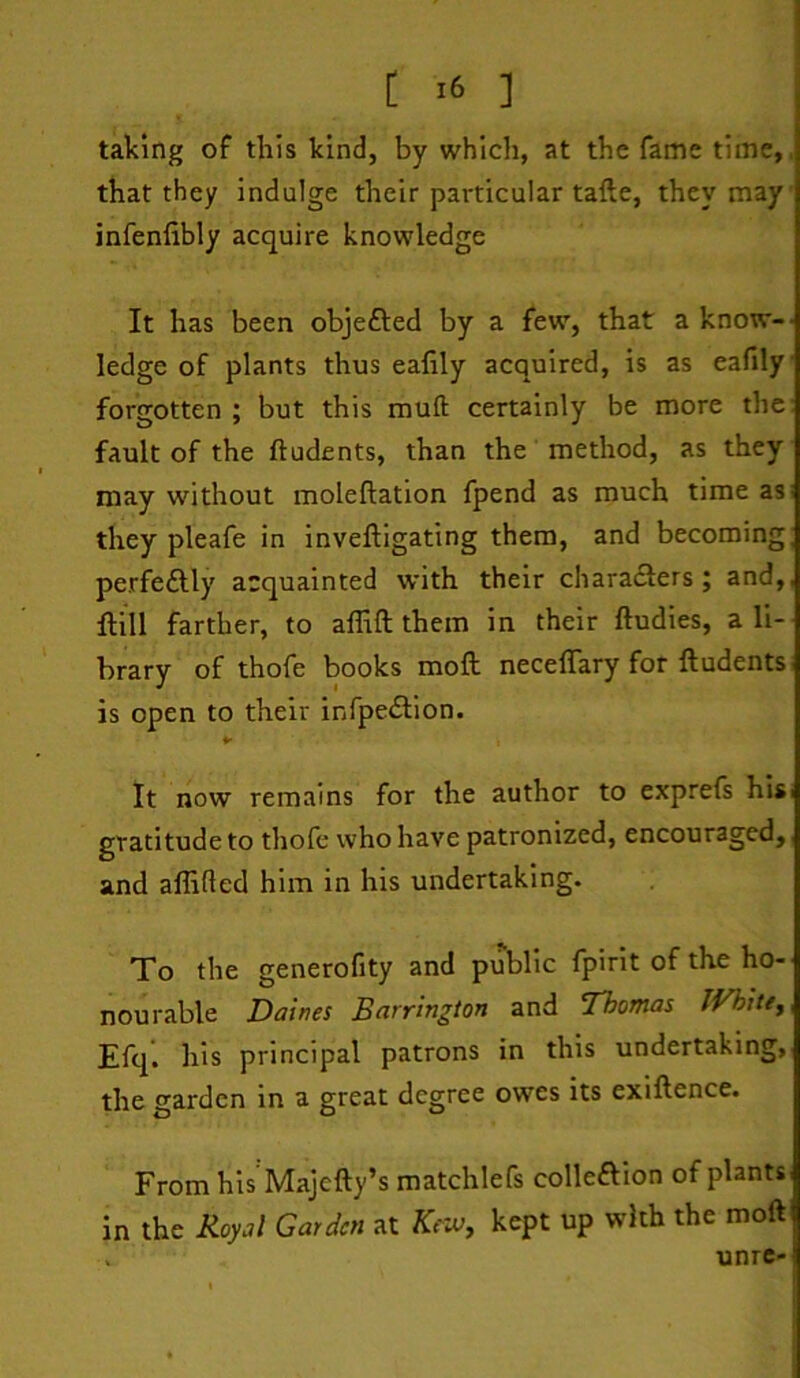 taking of this kind, by which, at the fame time,, that they indulge their particular tafte, they may infenfibly acquire knowledge It has been objefted by a few, that a know-' ledge of plants thus ealily acquired, is as eafily forgotten ; but this muft certainly be more the: fault of the ftudents, than the method, as they may without moleftation fpend as much time as: they pleafe in inveftigating them, and becoming; perfectly acquainted with their charadlers; and,, Hill farther, to allift them in their ftudies, a li- brary of thofe books mofk neceflary for ftudents is open to their infpedlion. It now remains for the author to exprefs hisi gratitude to thofe who have patronized, encouraged,, and affifled him in his undertaking. To the generofity and public fpirit of the ho- nourable Dairies Barrington and Thomas IVhitey Efq. his principal patrons in this undertaking, the garden in a great degree owes its exiftence. From his Majefty’s matchlefs colleftion of plants in the Royal Garden at Kew, kept up with the moft . unre-