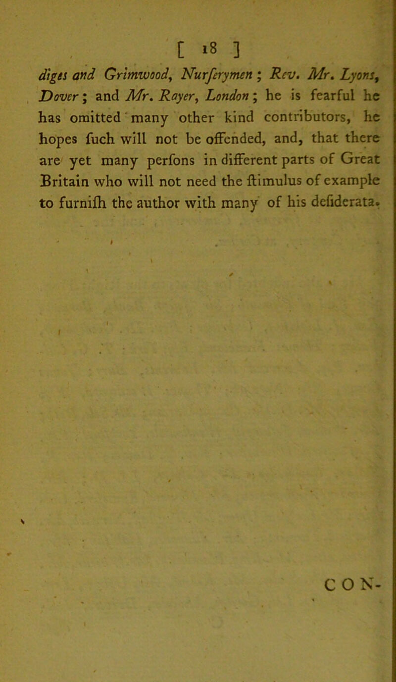 digti and Grlmwoody Nurferymen ; Rev. Mr. Lyons^ Dover', znA Mr. Rayer, London', he is fearful he has omitted ‘ many other kind contributors, he hopes fuch will not be offended, and, that there are yet many perfons in different parts of Great Britain who will not need the ftimulus of example to furnifh the author with many of his defiderata. I C O N-