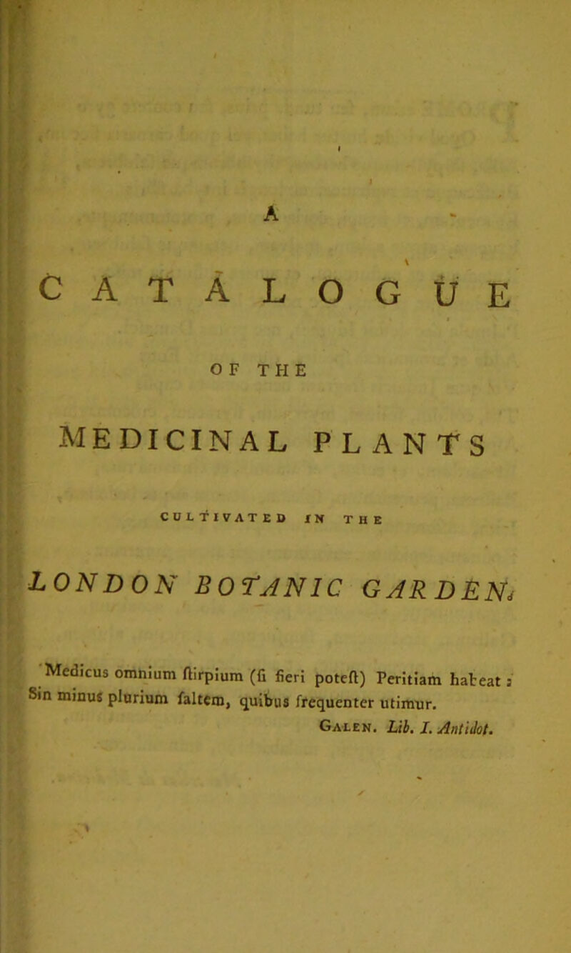 A Catalogue OF THE medicinal plants CULTIVATED IN THE LONDON BorjNlC GARDLN^ ■Medicus omnium ftirplum (fi fieri poteft) Perltlam hateat; Sin minus plnrium faltem, quibus frequenter utimur.