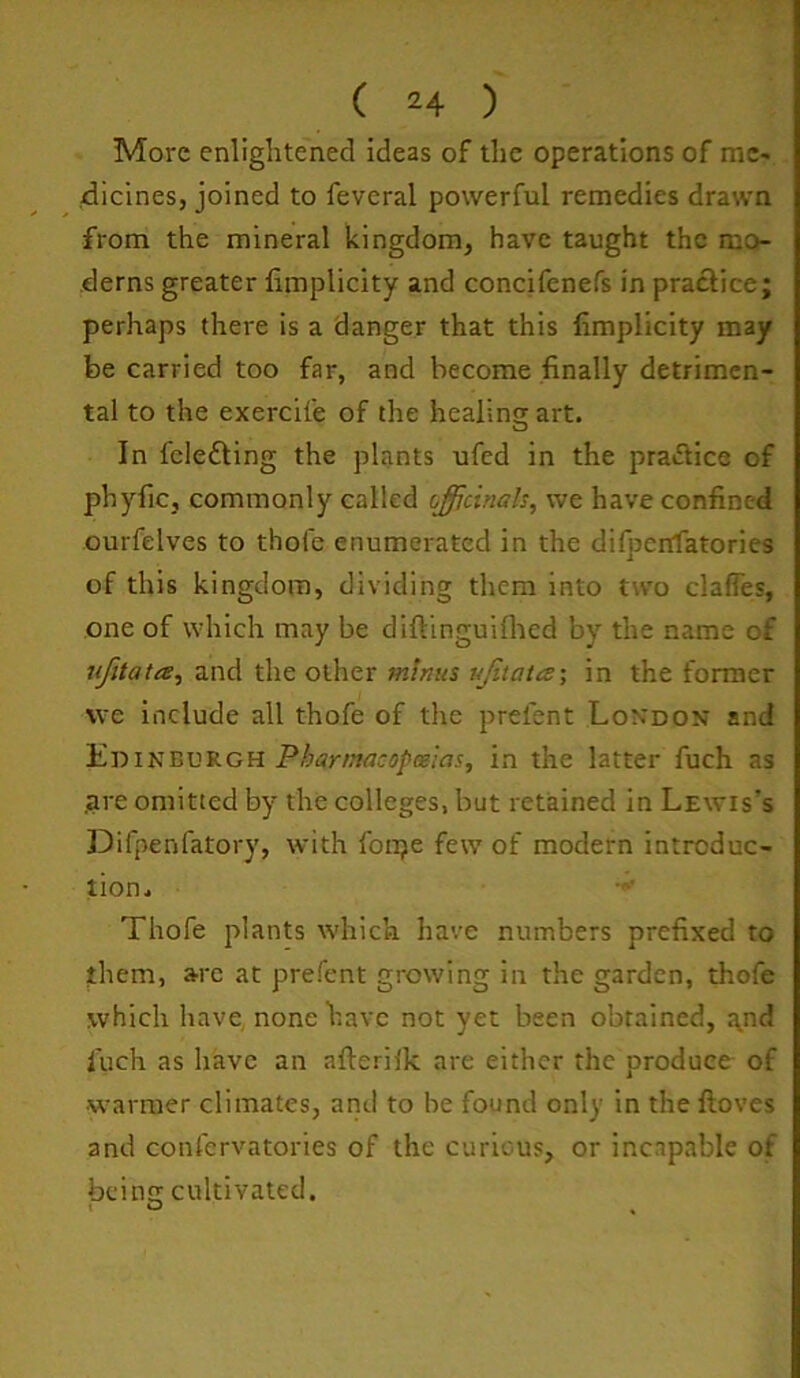 ( 24 ) More enlightened ideas of the operations of mc- 4icines, joined to feveral powerful remedies drawn from the mineral kingdom, have taught the mo- derns greater fimplicity and concifcnefs in practice; perhaps there is a danger that this limplicity may be carried too far, and become finally detrimen- tal to the exercife of the healins; art. In felefting the plants ufed in the praiSice of phyfic, commonly called (iffidnah, we have confined ourfelves to thole enumerated in the difjjenfatories of this kingdom, dividing them into two clafTes, one of which may be diftinguiflied by the name of jifitata, 2lV\A tht o\.\\zx minus ujitates; in the former vve include all thofe of the prefent London and Edinburgh Pbarmacopmlas, in the latter fuch as .are omitted by the colleges, but retained in Lewis’s Difpenfatory, with fonje few of modern introduc- tion. Thofe plants which have numbers prefixed to them, are at prefent growing in the garden, thofe which have none have not yet been obtained, ^nd fuch as have an afterilk are either the produce of warmer climates, and to be found only in the floves and confervatories of the curious, or incapable of being cultivated. t O