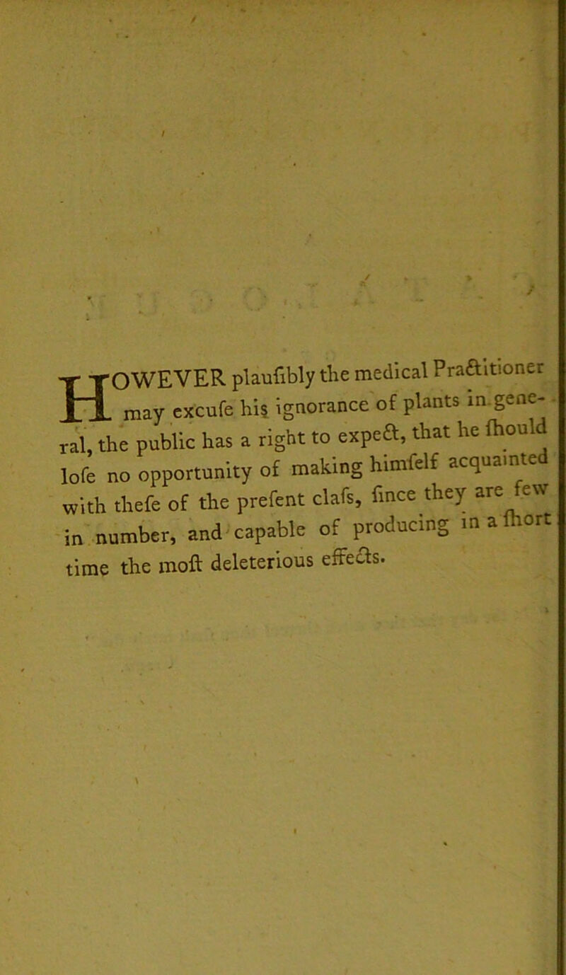 However plaufiWy the medkal Praaitioner may cxcufe hi| ignorance of plants in.gene- . ral, the public has a right to expea, that he fhould lofe no opportunity of making himfelf acquainte with thefe of the prefent clafs, fmce they are few in number, and'capable of producing mafhort time the moft deleterious effeas.