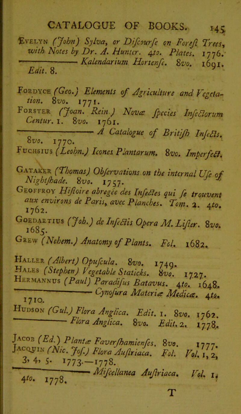 tvELYN (John) Sylva, or Dtfcourfe on For eft Frees, with Notes by Dr. A, Hunter. 4/?. Plates. 1776.' ■ Kalendarium Hortenfe. Zvo. i6qi. Edit. 8. ■ ^ Fordyce (Geo.) Elements of Agriculture and Vegeta-^ tion. Zvo. 1771. Forster (’Joan. Rein) Nova fpccies InJeBorum Centur. i. Zvo. 1761. — A Catalogue of Briti/h Infers. ovo. 1770. J I Fuchsius (Leohn.) leones Plantarum, Zvo. Imperfeit. GatakIer (Thomas) Objervations on the internal Ufe of Night/hade. Zvo. 1757. ' Geoffroy Hiftoire abregee des Infedies qui fe trouvent aux environs de Paris, avec Planches. Tom. a Ato 1762. * ^ ' Goedartius (Job.) de Infeais Opera M. Lifter. Zvo. ioo5- (Nehem.) Anatomy of Plants. Fol. 1682, Haller (Albert) Opufcula. Zvo. 1740. Hales (Stephen) Vegetable Staticks. Zvo. 17,27. Hermannus (Paul) Paradifus Batavus. 4/0. — Cynofura Materia Medico.. 4^4, (Gul.) Flora Anglica. Edit. 1. Zvo. 1762. ■ Flora Anglica. Zvo. Edit.z, i-yyZ. Jacob (Ed.) Plant a Faverjhamienfes. Zvo. Jacqjjin pp/,c. Jof) Flora Auftriaca. Fol. 3» 4» 5- ^773- —1778. , „ Mifcellanea Auftriaca. 4^0. 1778. *777- Vol.1,2, Vol. u T