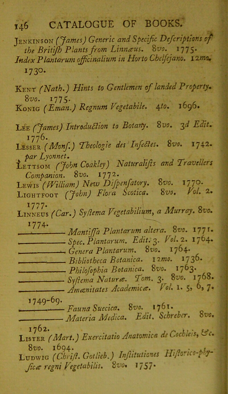 Jenkinson (James) Generic and Specific Defcriptions of the Brit'^ Plants from Linnaus. Zvo. 1775. Index Plantarum officinalium in Horto Chclfcjano. 1 1730* Kent (Nath.) Hints to Gentlemen of landed Property, %vo. 1775. Konig (Eman.) Rcgnum Fegetahile. \to. 1696. (James) Introdullion to Boiarly, 8w. 3^ Edit, 1776. (Monf) Theologie des Infedies. %vo. 1742. ^ par Lyonnet. Iettsom (John Coakley) Naiuralifis and Travellers Companion. 8t;o. 177^' Lewis (fVilliam) New Difpenfatory. %vo. 1770. Lightfoot (John) Flora Scoiica, Svo, yol. 2. Linneus (Car.) Syflema fegetabilium, a Murray. Svo. Mantiffa Plantarum altei'a. ^8i’a. 177 ^• Spec. Plantarum. Edit. I'ol.l. 1764. Genera Plantarum. Svo. 1764. Bibliotheca Botanica. \o.mo. Philofophia Botanlca. Svo. 1763. Syftema Natures. Tom. 3. Svo. 1768. Amesnitates Academices. Fil. l. 5, 0, 7. 1749-69. 1762* . » Lister (Mart.) Excrcitatio Anatomica deCochleis, ts‘c. Svo. 1694. . » Ludwig (Chri/l. Gotlicb.) Inflitutiones Hifionco-phy- Jica regni Vegetabilis. 1757* ■ Fauna Suecica. Svo. 1761. Materia Medica. Edit. Schreber. Svo.