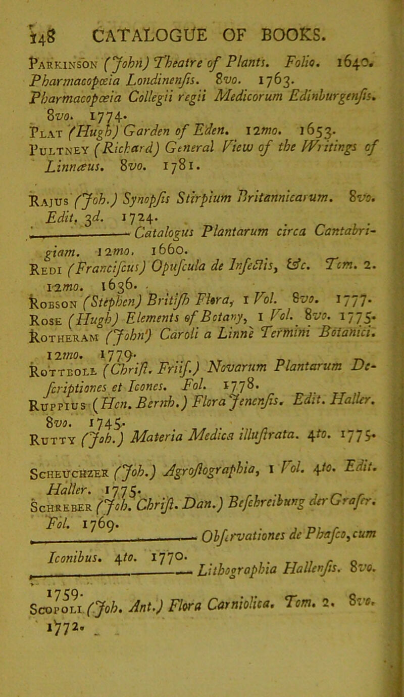 Parkinson (John) ’Theatre of Plant!. Folio. 1640. Pharmacopoeia Londinenfs. Zvo. 1763* Pharmacopoeia Collegii regii Medicorum Edinhurgtnfn. Svo. 1774* Pt.K-x (Hugh) Garden of Eden. i2Wo. 1653. PuLTNEY (Richard) General Fiew of the Writing! of Linnaus. 8vo. 1781. ^A}V5 (Joh.) Synopfs Stirpium Pritannicaium. Svo. Edit, ^d. 1724. ' — Catalogus Plantarum circa Cantahri- giam. \imo, 1660. Redi (Francifcus) Opufcula de Infedlis^ i^c. Tom. 2. i’2mo. 1636. . ’Ro-Biotr (Stephen) Britijh FUra^ iVol ^vo. 1777. Rose (Hugh) Elements of Botany, i Fol. 8vo. 1775. koTHERAM (John) CaroU a Linne Termini Boianici: i2mo. 1779' .. r., Rotteole (Chrift. Friif) Hovarum Plantarum De^ fcriptiones et leones. Fol. 1778. Ruppius (ETc/i. Bernh.) Florajenenfs. Edit. Haller. Zvo. I74S' Rutty (Job.) Materia Medics dlujtrata. ^to. 1774. ScHEUCHZER (Job.) Agroflographia, i (ol. 4/0. Edit. ScHREBER (Joh. ChriJi. Dau.) Befchreihung derGrafcr. ‘Fol. 1760. . , r ^ - Ohfrvationes dc Pbafco,cum Iconibus. i^to. 1770* , ,. tt 1; r o ^ Litbographta Hallenfis. 8vo. SmloLi.(Job. Ant.) Flora Carniolica. Tom. 2. Sve. *>72- . .