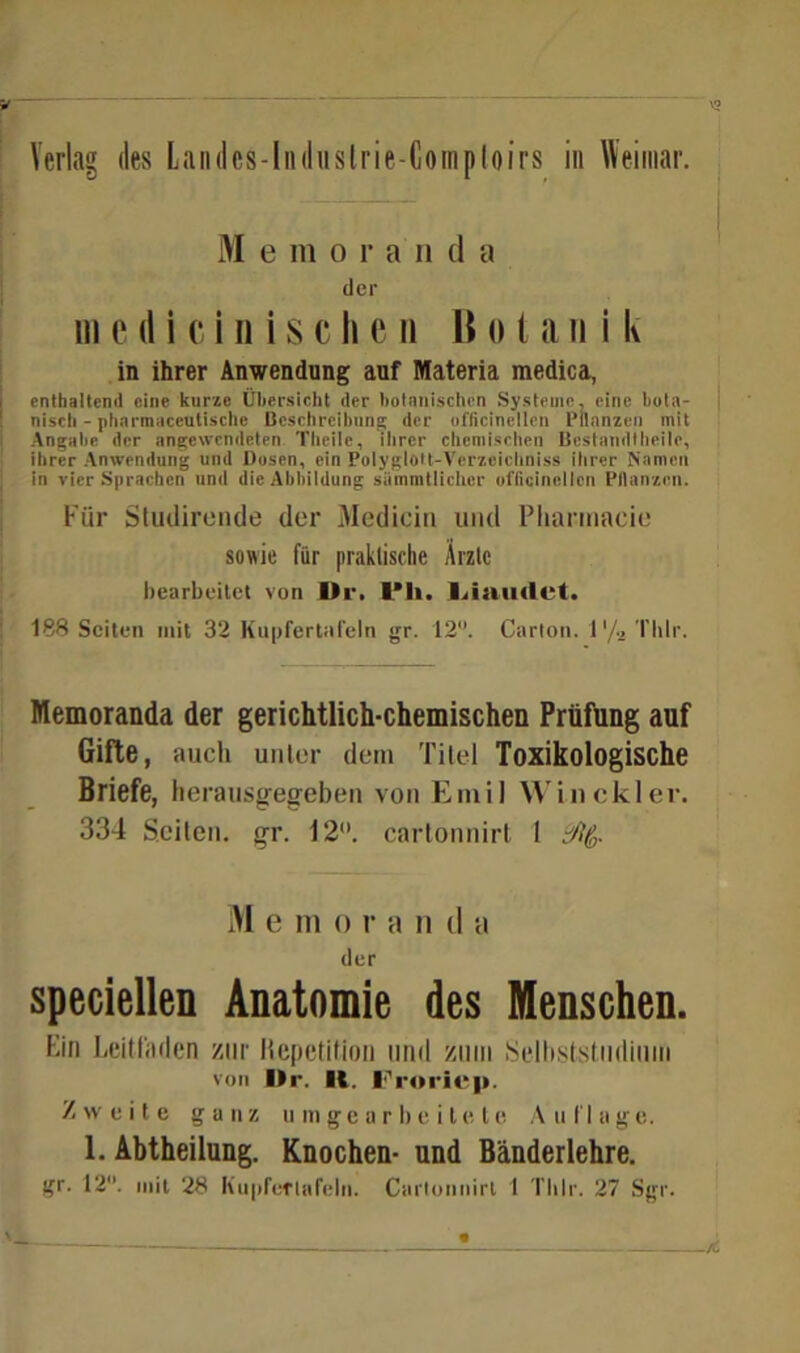 Verlag des Landcs-lndustrie-Comploirs in Weimar. M e morand a der m e d i c i n i s c h e n 15 o t a n i k in ihrer Anwendung auf Materia medica, enthaltend eine kurze Übersicht der botanischen Systeme, eine bota- nisch - pharmaceutische Beschreibung der officinellen Pflanzen mit Angabe der angewendeten Theile, ihrer chemischen Bestandtheile, ihrer Anwendung und Dosen, ein Polyglott-Verzeiclmiss ihrer Namen in vier Sprachen und die Abbildung siimmtlichcr officinellen Pflanzen. Für Studirende der Medicin und Pliamiacie sowie für praktische Arzte bearbeitet von Dr. IM». l.iamlct. 188 Seiten mit 32 h'upfertafeln gr. 12. Carton. 1 '/^ Thlr. Memoranda der gerichtlich-chemischen Prüfung auf Gifte, auch unter dem Titel Toxikologische Briefe, herausgegeben von Emil Win ekler. 334 Seiten, gr. 12. cartonnirt 1 5% M e m o r a 11 d a der speciellen Anatomie des Menschen. Ein Leitfaden zur Repetition und zum Selbststudium von Dr. II. Froricp. Zweite ganz umgeorbeite te An finge. 1. Abtheilung. Knochen- und Bänderlehre.