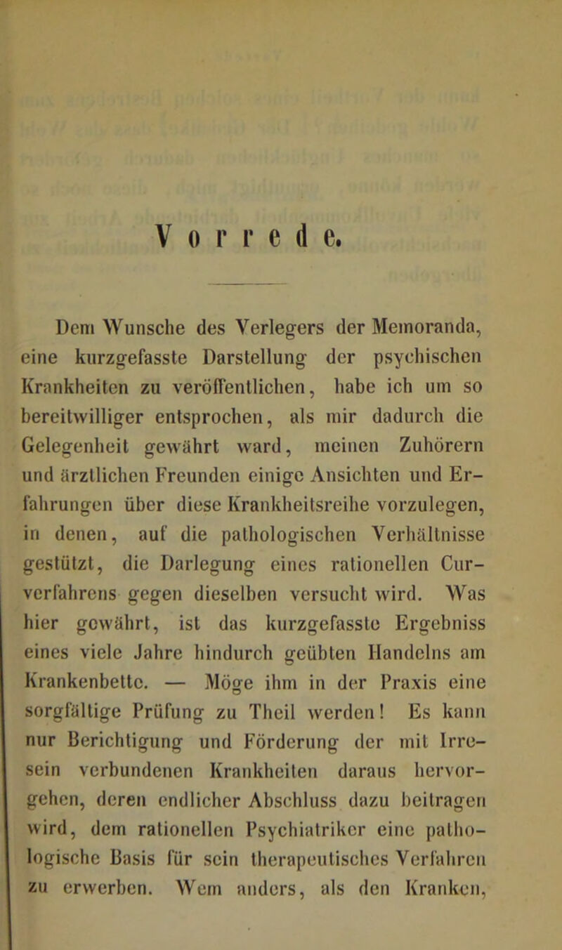 Dem Wunsche des Verlegers der Memoranda, eine kurzgefasste Darstellung der psychischen Krankheiten zu veröffentlichen, habe ich um so bereitwilliger entsprochen, als mir dadurch die Gelegenheit gewährt ward, meinen Zuhörern und ärztlichen Freunden einige Ansichten und Er- fahrungen über diese Krankheitsreihe vorzulegen, in denen, auf die pathologischen Verhältnisse gestützt, die Darlegung eines rationellen Cur- verfahrens gegen dieselben versucht wird. Was hier gewährt, ist das kurzgefasste Ergebniss eines viele Jahre hindurch geübten Handelns am Krankenbette. — Möge ihm in der Praxis eine sorgfältige Prüfung zu Thcil werden! Es kann nur Berichtigung und Förderung der mit Irre- sein verbundenen Krankheiten daraus hervor- gehen, deren endlicher Abschluss dazu beitragen wird, dem rationellen Psychiatriker eine patho- logische Basis für sein therapeutisches Verfahren zu erwerben. Wem anders, als den Kranken,