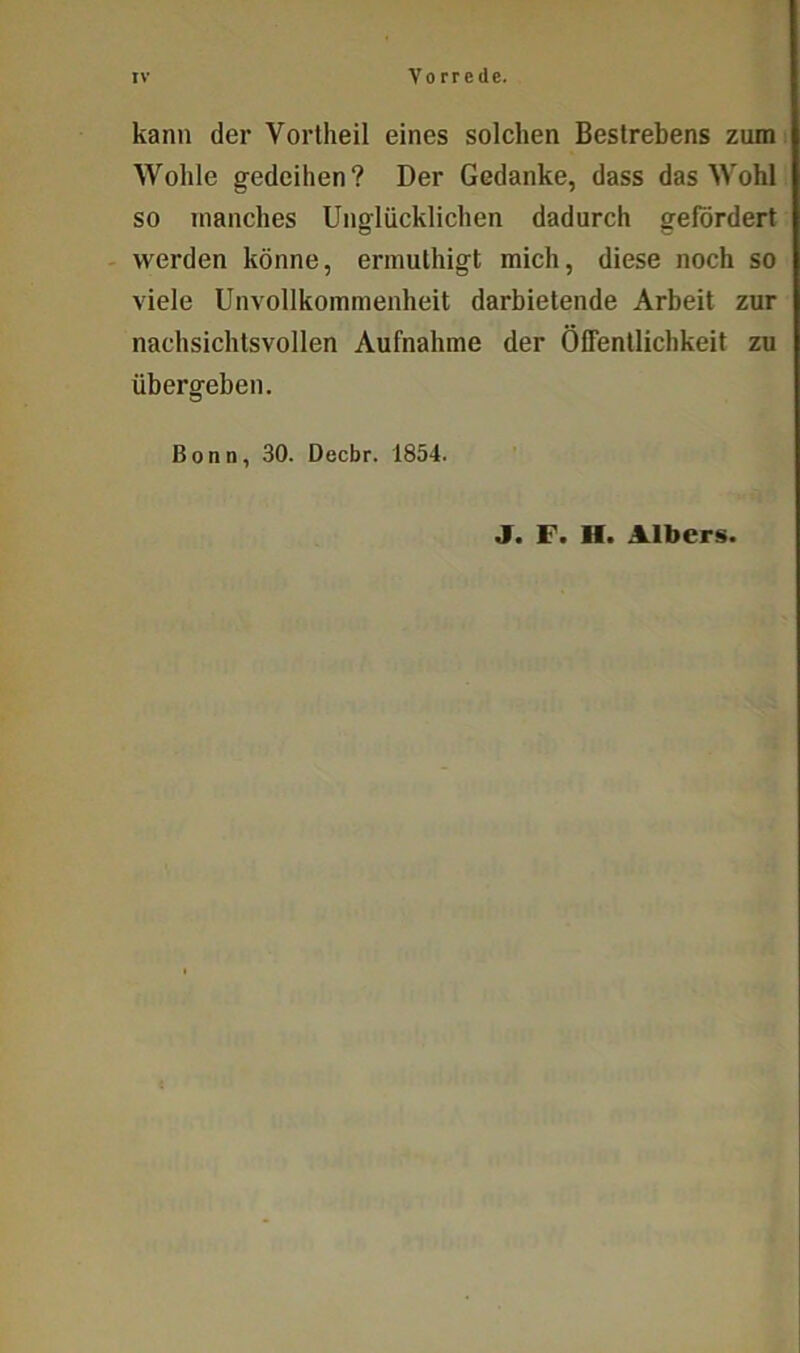 kann der Vortheil eines solchen Bestrebens zum Wohle gedeihen? Der Gedanke, dass das Wohl so manches Unglücklichen dadurch gefördert werden könne, ermuthigt mich, diese noch so viele Unvollkommenheit darbietende Arbeit zur nachsichtsvollen Aufnahme der Öffentlichkeit zu übergeben. Bonn, 30. Decbr. 1854. J. F. II. Albcrs.