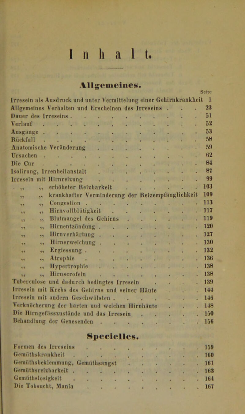 Allgemeines. Irresein als Ausdruck und unter Vermittelung einer Gckirnkrankkeit 1 Allgemeines Verhalten und Erscheinen des Irreseins 23 Dauer des Irreseins 51 Verlauf 52 Ausgänge 53 Rückfall Anatomische Veränderung 59 Ursachen 62 Die Cur 84 Isolirung, Irrenheilanstalt 87 Irresein mit Hirnreizung 99 ., ,, erhöhetcr Reizbarkeit 103 „ „ krankhafter Verminderung der Reizempfänglichkeit 109 „ „ Congcstion 113 ,, „ Hirnvollbliitigkeit .... 117 „ „ Blulmangel des Gehirns 119 „ „ Ilirnentziindung 120 „ ,, Hirnverhärtung 127 ,, ,, Hirnerweichung 130 „ „ Ergiessung 132 v> „ Atrophie 136 ,, „ Hypertrophie 138 ,, „ llirnscrofeln 138 Tuherculose und dadurch bedingtes Irresein 139 Irresein mit Krebs des Gehirns und seiner Häute 144 Irresein mit andern Geschwülsten .... 14t> Verknöcherung der harten und weichen Hirnhäute 148 Die Hirngefiisszustände und das Irresein 150 Behandlung der Genesenden 156 Specielles. Formen des Irreseins , 159 Gemiithskranklieit 100 Gemiithsbcklemmung, Gcmüthsangst 161 Gemüthsreizbarkeit 163 Gemüthslosigkcit 164 Die Tobsucht, Alania 167