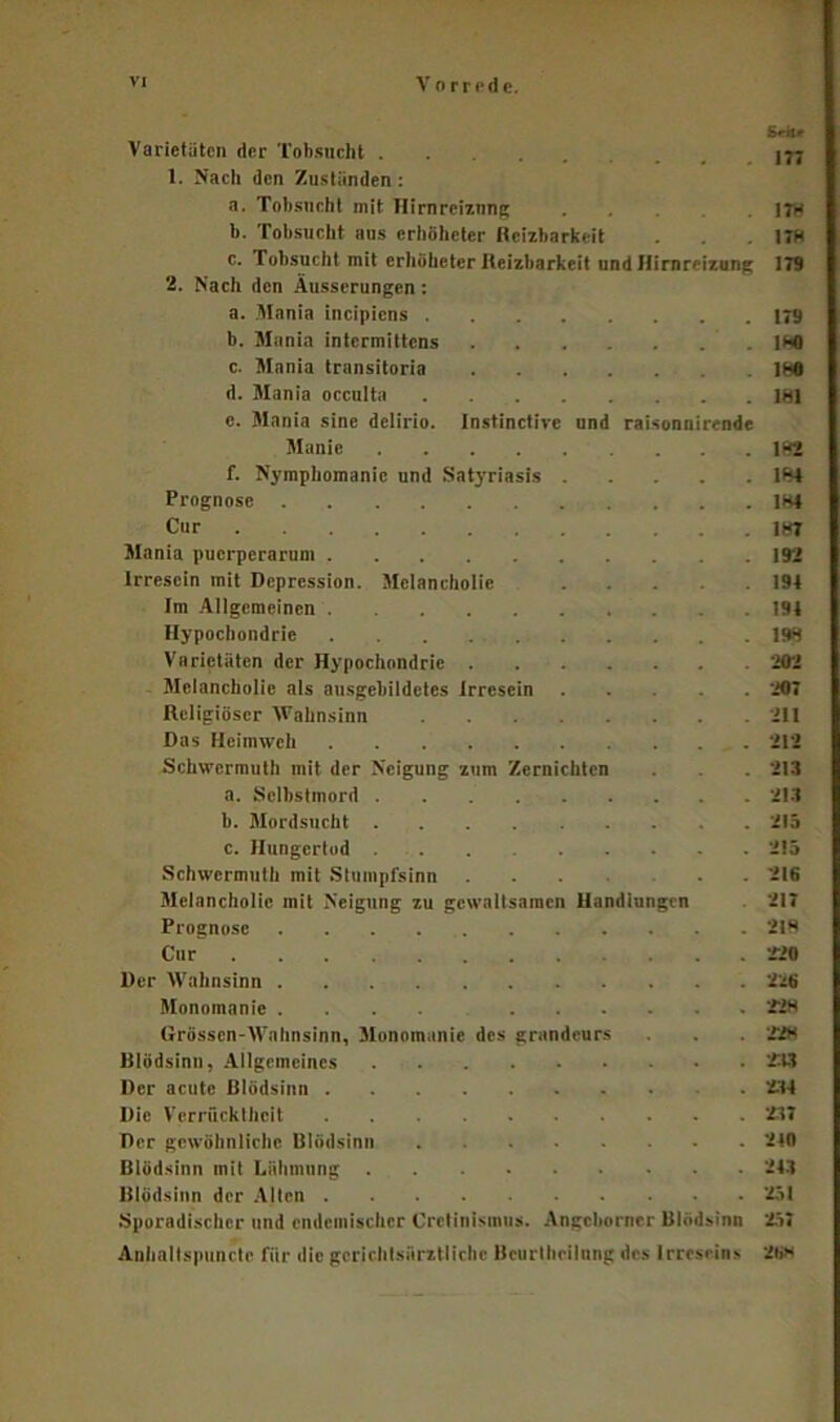 Sril* Varietäten der Tobsucht 177 1. Nach den Zuständen : a. Tobsucht mit Hirnreiznng . .178 b. Tobsucht aus erhöheter Reizbarkeit . 17H c. robsucht mit erhöheter Reizbarkeit und Hirnreizung 179 2. Nach den Äusserungen: a. Mania incipiens 179 b. Mania intermittens 180 c. Mania transitoria lf?0 d. Mania occulta 181 e. Mania sine delirio. Instinctive und raisonnirende Manie 182 f. Nymphomanie und Satyriasis 184 Prognose 184 Cur 187 Mania puerperarum 192 Irresein mit Depression. Melancholie .... 194 Im Allgemeinen 191 Hypochondrie 198 Varietäten der Hypochondrie 202 Melancholie als ausgebildetes Irresein .... 207 Religiöser Wahnsinn 211 Das Heimweh 212 Schwermut!) mit der Neigung zum Zernichten . . 213 a. Selbstmord 213 b. Mordsucht 215 c. Hungertod 215 Schwcrmuth mit Stumpfsinn 216 Melancholie mit Neigung zu gewaltsamen Handlungen 217 Prognose 218 Cur -220 Der Wahnsinn 226 Monomanie .... 228 Grössen-Wahnsinn, Monomanie des grandcurs . . '228 Ulödsinn, Allgemeines 233 Der acute Blödsinn 234 Die Verrücktheit 237 Der gewöhnliche Blödsinn 210 Blödsinn mit Lähmung 243 Blödsinn der Alten 251 Sporadischer und endemischer Cretinismus. Angcborner Blödsinn '257 Anhallspunctc für die gcrichlsfirztlichc Bcurthcilnng des Irreseins 26»