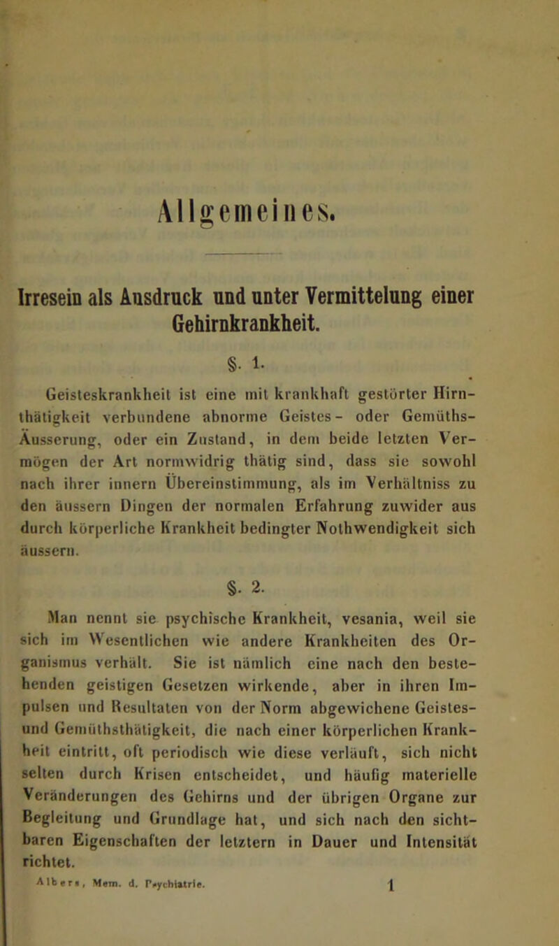 Allgemeines. Irresein als Ausdruck und unter Vermittelung einer Gehirnkrankheit. §. i. Geisteskrankheit ist eine mit krankhaft gestörter Hirn- thätigkeit verbundene abnorme Geistes- oder Gemüths- Äusserung, oder ein Zustand, in dem beide letzten Ver- mögen der Art normwidrig thätig sind, dass sie sowohl nach ihrer innern Übereinstimmung, als im Verhiiltniss zu den äussern Dingen der normalen Erfahrung zuwider aus durch körperliche Krankheit bedingter Nothwendigkeit sich äussern. §. 2. Man nennt sie psychische Krankheit, vesania, weil sie sich im Wesentlichen wie andere Krankheiten des Or- ganismus verhält. Sie ist nämlich eine nach den beste- henden geistigen Gesetzen wirkende, aber in ihren Im- pulsen und Resultaten von der Norm abgewichene Geistes- und Gemüthsthätigkeit, die nach einer körperlichen Krank- heit eintritt, oft periodisch wie diese verläuft, sich nicht selten durch Krisen entscheidet, und häufig materielle Veränderungen des Gehirns und der übrigen Organe zur Begleitung und Grundlage hat, und sich nach den sicht- baren Eigenschaften der letztem in Dauer und Intensität richtet.