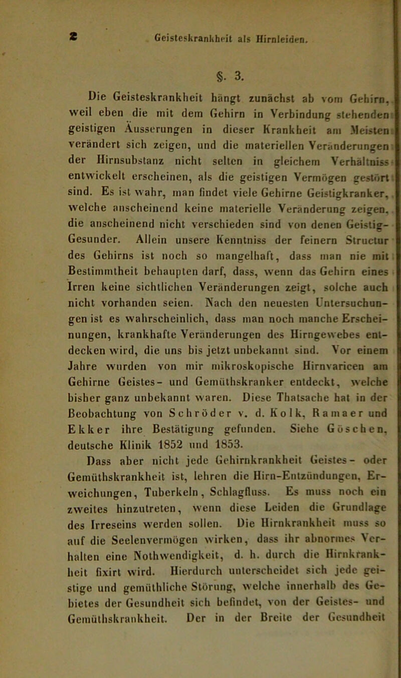 z Geisteskrankheit als Hirnleiden. §• 3. Die Geisteskrankheit hangt zunächst ab vom Gehirn, weil eben die mit dem Gehirn in Verbindung stehenden geistigen Äusserungen in dieser Krankheit am Meisten verändert sich zeigen, und die materiellen Veränderungen der Hirnsubstanz nicht selten in gleichem Verhältnis entwickelt erscheinen, als die geistigen Vermögen gestört sind. Es ist wahr, man findet viele Gehirne Geistigkranker, welche anscheinend keine materielle Veränderung zeigen, die anscheinend nicht verschieden sind von denen Geistig- Gesunder. Allein unsere Kenntniss der feinem Structur des Gehirns ist noch so mangelhaft, dass man nie mit Bestimmtheit behaupten darf, dass, wenn das Gehirn eines Irren keine sichtlichen Veränderungen zeigt, solche auch nicht vorhanden seien. Nach den neuesten Untersuchun- gen ist es wahrscheinlich, dass man noch manche Erschei- nungen, krankhafte Veränderungen des Hirngewebes ent- decken wird, die uns bis jetzt unbekannt sind. Vor einem Jahre wurden von mir mikroskopische Hirnvaricen am Gehirne Geistes- und Gemüthskranker entdeckt, welche bisher ganz unbekannt waren. Diese Thatsache hat in der Beobachtung von Schröder v. d. Kolk, Ramaer und E kker ihre Bestätigung gefunden. Siehe Göschen, deutsche Klinik 1852 und 1853. Dass aber nicht jede Gehirnkrankheit Geistes- oder Gemüthskrankheit ist, lehren die Hirn-Entzündungen, Er- weichungen, Tuberkeln, Schlagfluss. Es muss noch ein zweites hinzutreten, wenn diese Leiden die Grundlage des Irreseins werden sollen. Die Hirnkrankheit muss so auf die Seelenvermögen wirken, dass ihr abnormes Ver- halten eine Nothwendigkeit, d. h. durch die Hirnkrank- heit fixirt wird. Hierdurch unterscheidet sich jede gei- stige und gemülhliche Störung, welche innerhalb des Ge- bietes der Gesundheit sich befindet, von der Geistes- und Gemüthskrankheit. Der in der Breite der Gesundheit